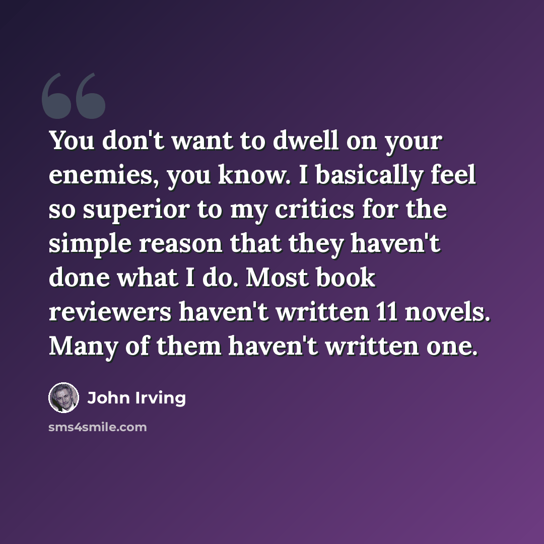 “You don't want to dwell on your enemies, you know. I basically feel so superior to my critics for the simple reason that they haven't done what I do. Most book reviewers haven't written 11 novels. Many of them haven't written one.” quote by John Irving