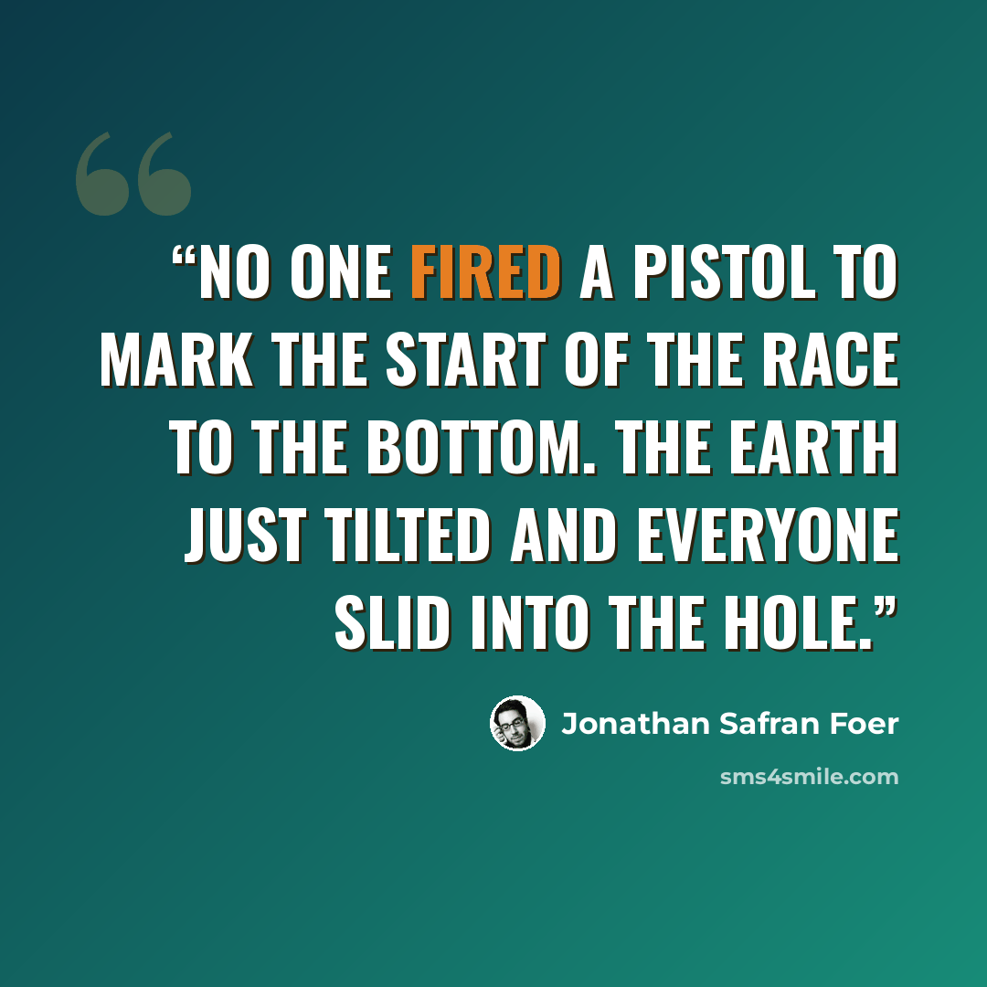 “No one fired a pistol to mark the start of the race to the bottom. The earth just tilted and everyone slid into the hole.” quote by Jonathan Safran Foer