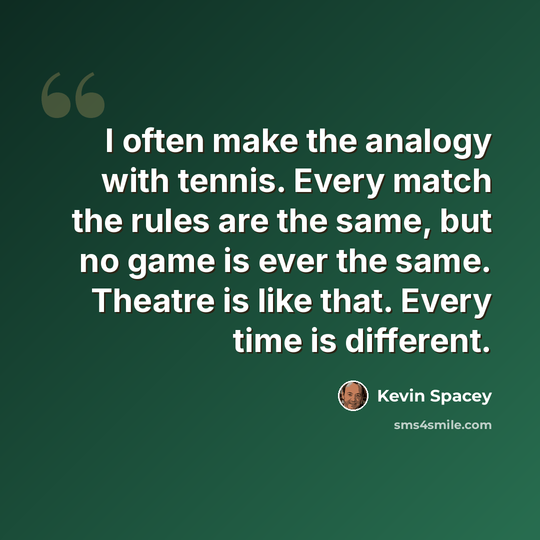 “I often make the analogy with tennis. Every match the rules are the same, but no game is ever the same. Theatre is like that. Every time is different.” quote by Kevin Spacey