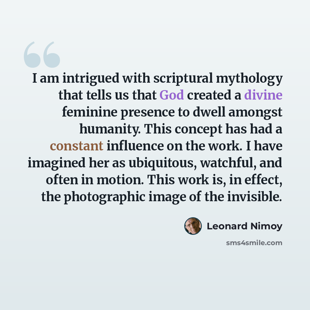 “I am intrigued with scriptural mythology that tells us that God created a divine feminine presence to dwell amongst humanity. This concept has had a constant influence on the work. I have imagined her as ubiquitous, watchful, and often in motion. This work is, in effect, the photographic image of…” quote by Leonard Nimoy