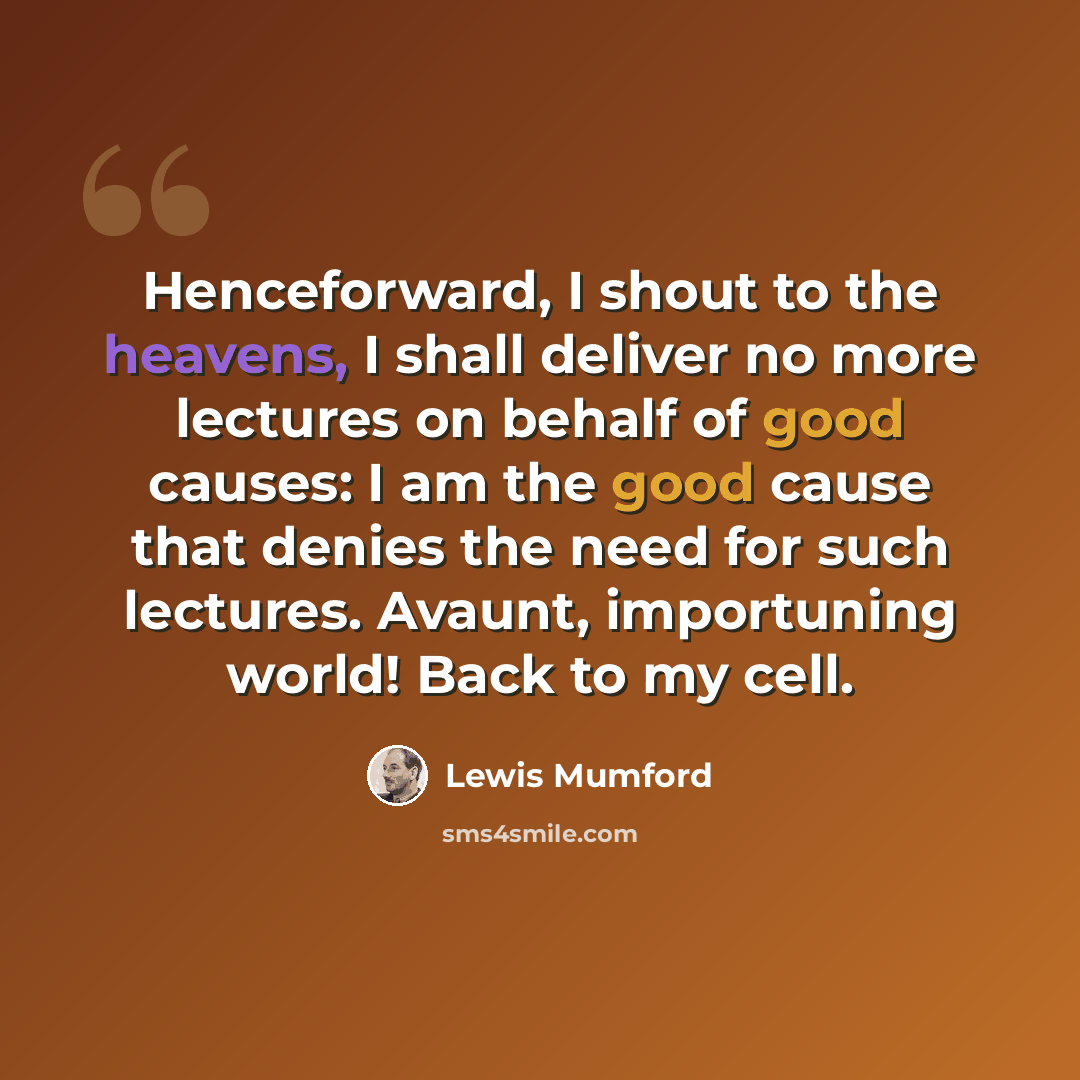 “Henceforward, I shout to the heavens, I shall deliver no more lectures on behalf of good causes: I am the good cause that denies the need for such lectures. Avaunt, importuning world! Back to my cell.” quote by Lewis Mumford
