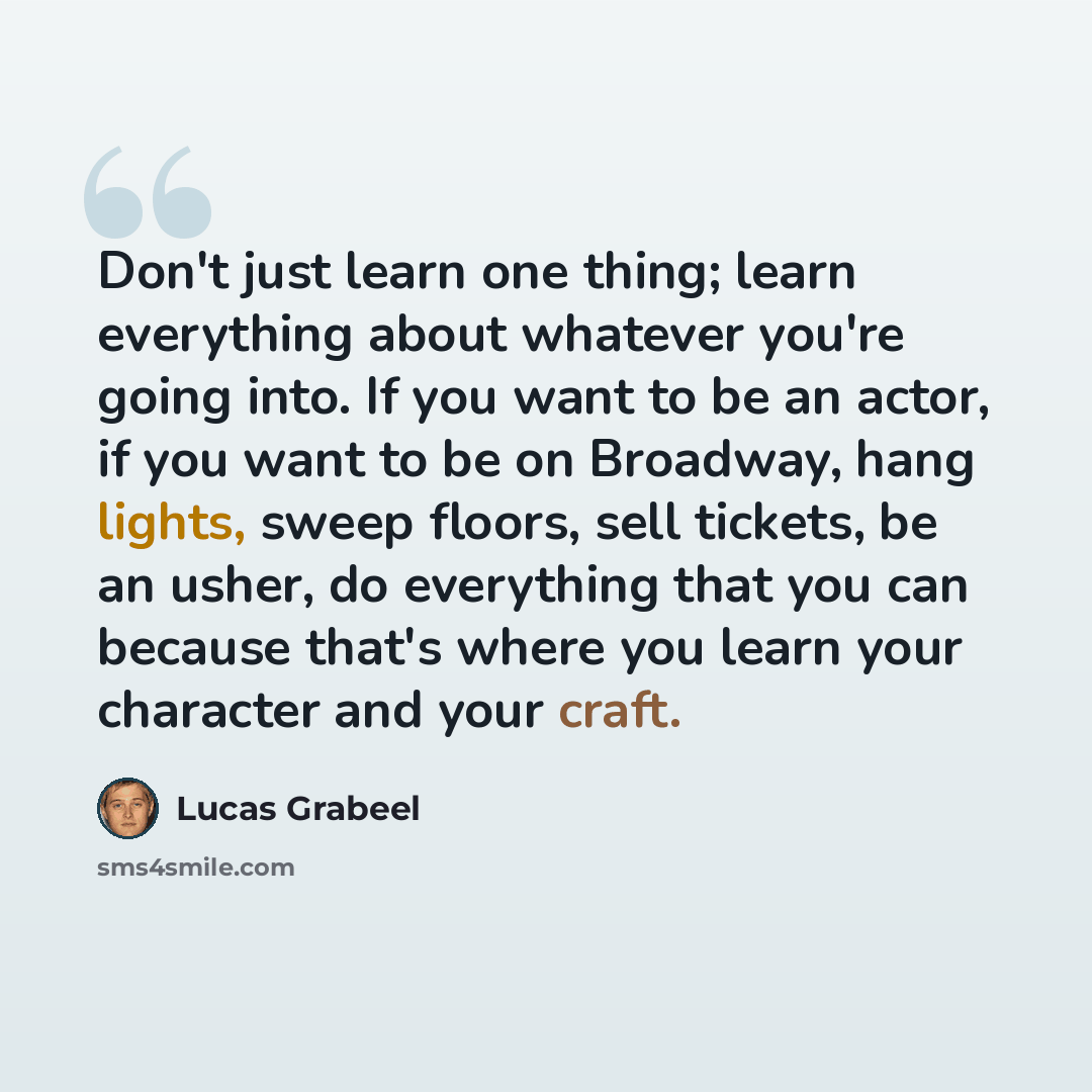 “Don't just learn one thing; learn everything about whatever you're going into. If you want to be an actor, if you want to be on Broadway, hang lights, sweep floors, sell tickets, be an usher, do everything that you can because that's where you learn your character and your craft.” quote by Lucas Grabeel