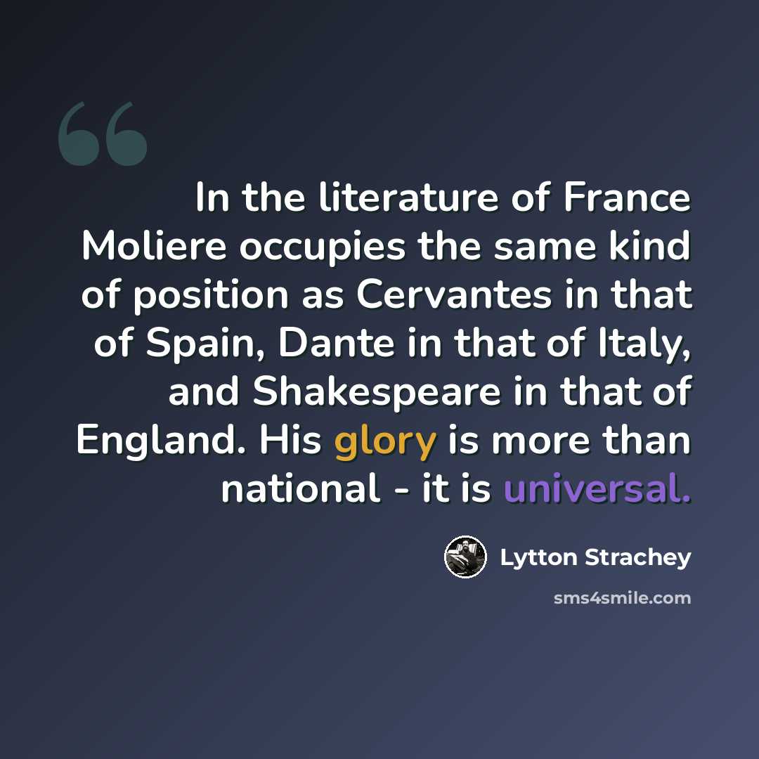 “In the literature of France Moliere occupies the same kind of position as Cervantes in that of Spain, Dante in that of Italy, and Shakespeare in that of England. His glory is more than national - it is universal.” quote by Lytton Strachey