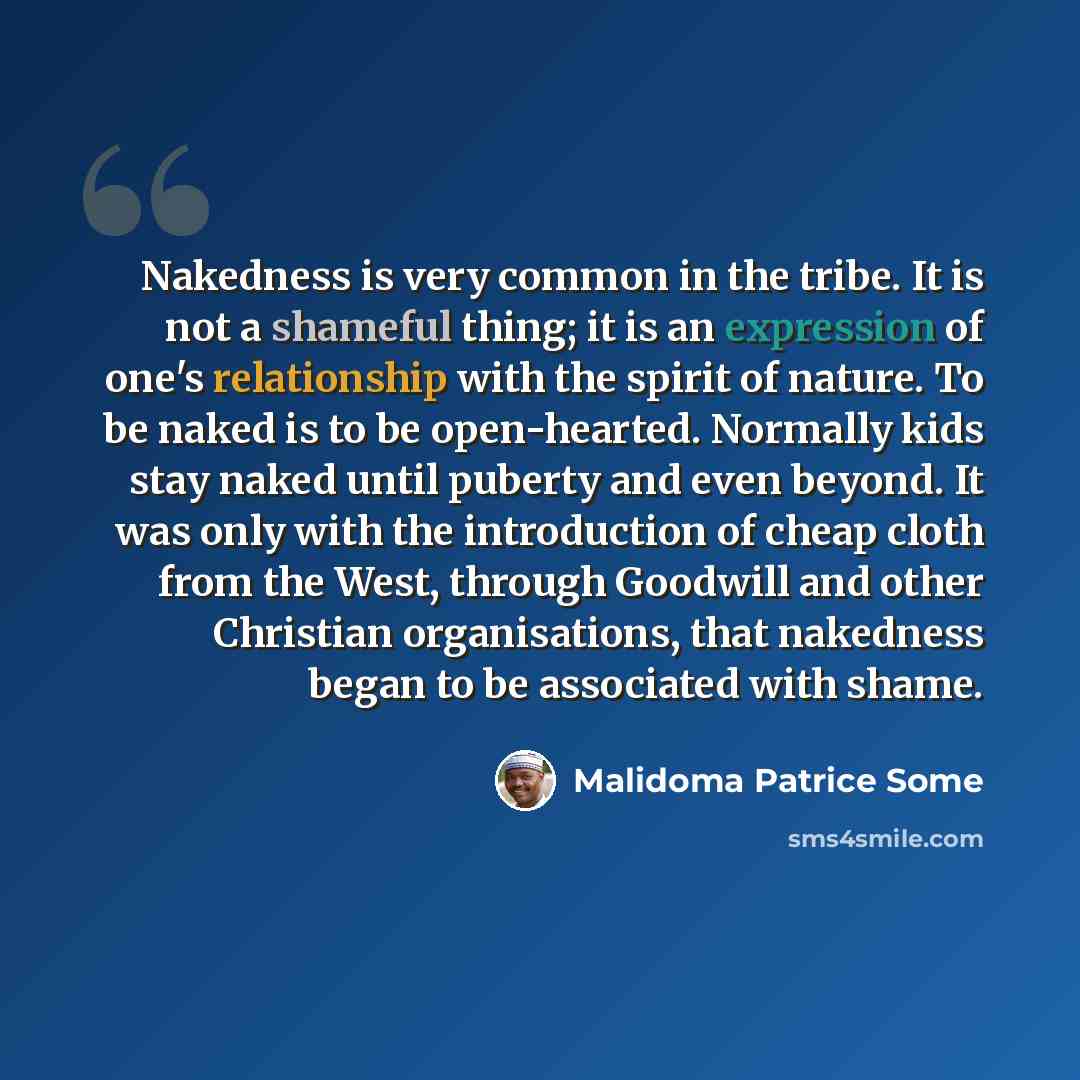 “Nakedness is very common in the tribe. It is not a shameful thing; it is an expression of one's relationship with the spirit of nature. To be naked is to be open-hearted. Normally kids stay naked until puberty and even beyond. It was only with the introduction of cheap cloth from the West, through…” quote by Malidoma Patrice Some