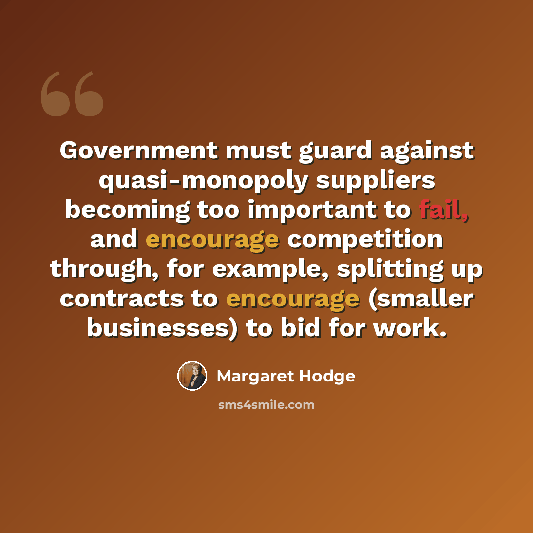 “Government must guard against quasi-monopoly suppliers becoming too important to fail, and encourage competition through, for example, splitting up contracts to encourage (smaller businesses) to bid for work.” quote by Margaret Hodge