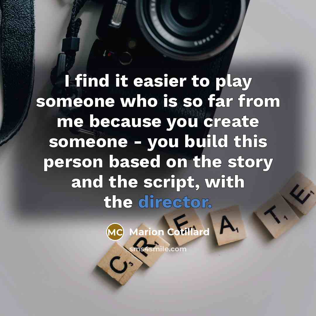 “I find it easier to play someone who is so far from me because you create someone - you build this person based on the story and the script, with the director.” quote by Marion Cotillard