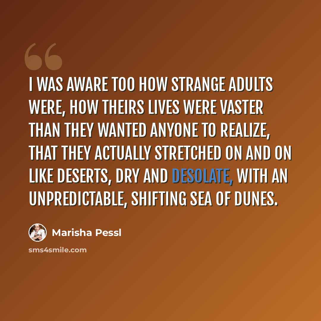 “I was aware too how strange adults were, how theirs lives were vaster than they wanted anyone to realize, that they actually stretched on and on like deserts, dry and desolate, with an unpredictable, shifting sea of dunes.” quote by Marisha Pessl