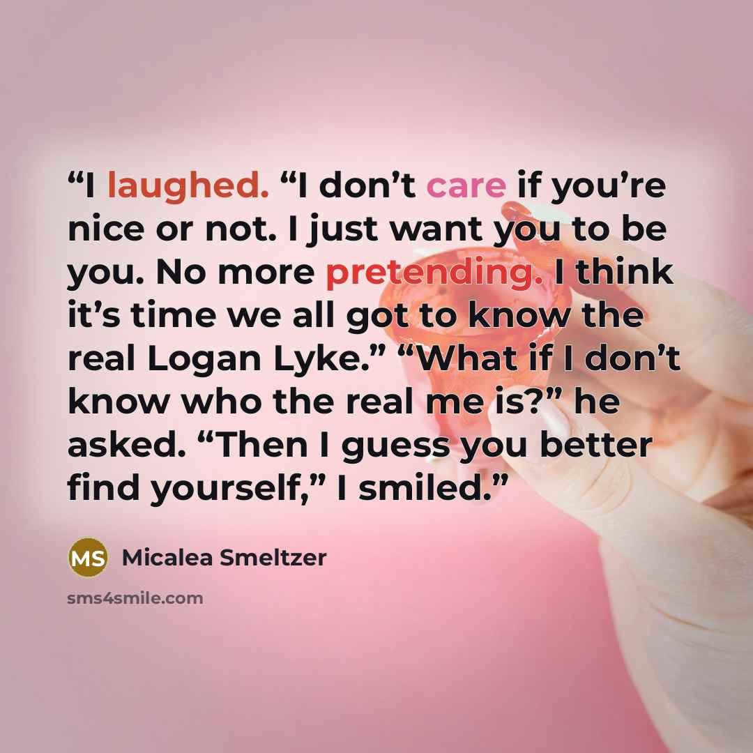 “I laughed. “I don’t care if you’re nice or not. I just want you to be you. No more pretending. I think it’s time we all got to know the real Logan Lyke.” “What if I don’t know who the real me is?” he asked. “Then I guess you better find yourself,” I smiled.” quote by Micalea Smeltzer