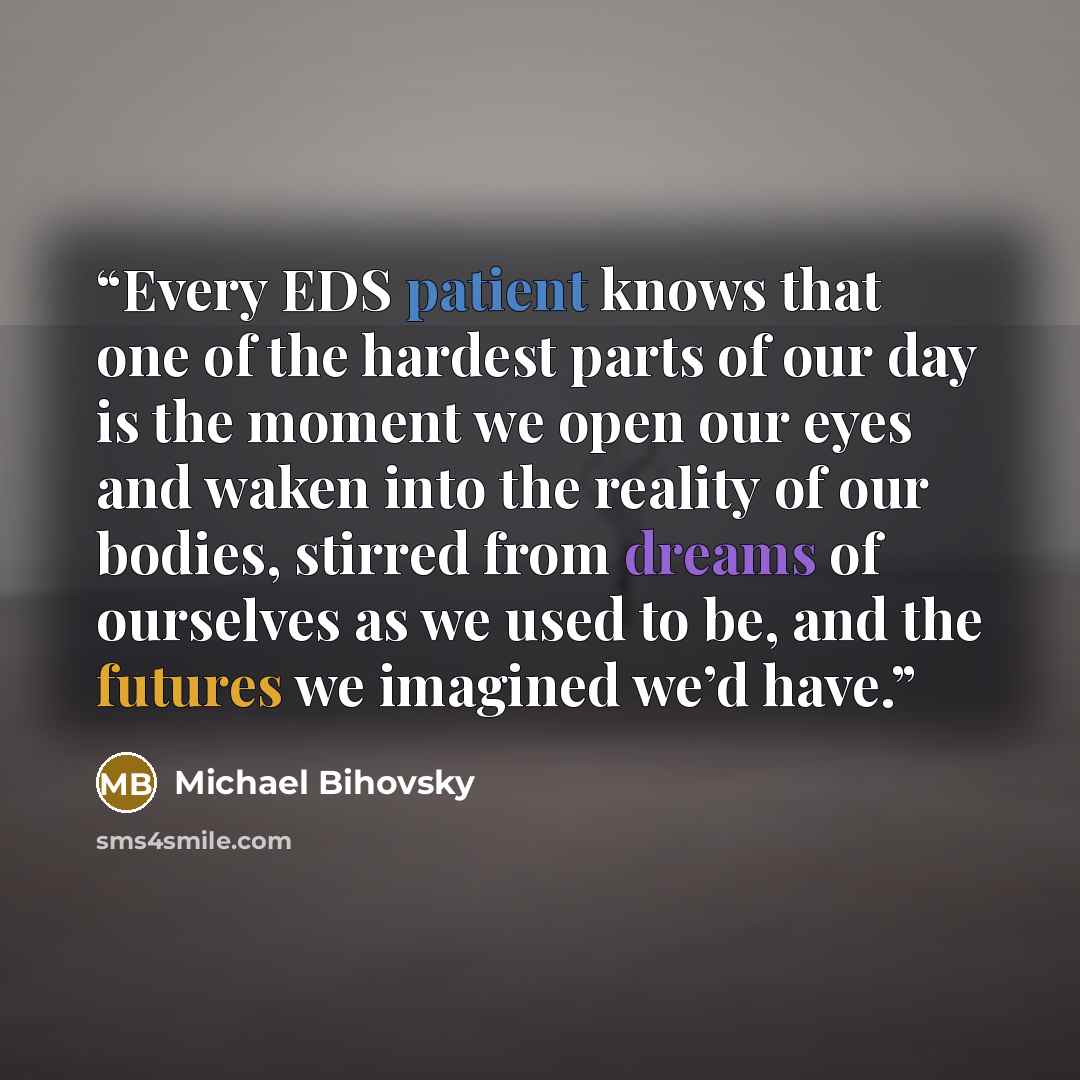 “Every EDS patient knows that one of the hardest parts of our day is the moment we open our eyes and waken into the reality of our bodies, stirred from dreams of ourselves as we used to be, and the futures we imagined we’d have.” quote by Michael Bihovsky