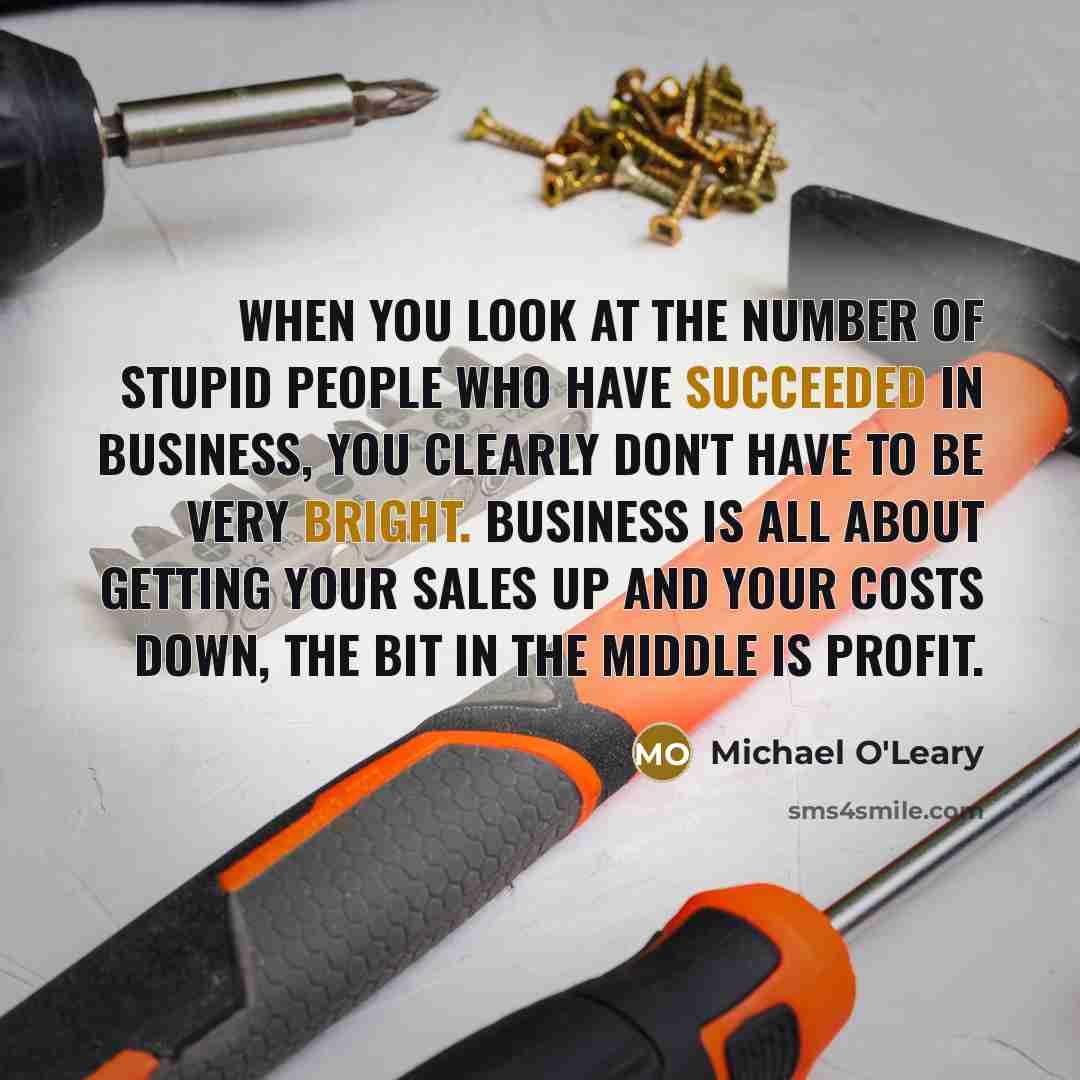 “When you look at the number of stupid people who have succeeded in business, you clearly don't have to be very bright. Business is all about getting your sales up and your costs down, the bit in the middle is profit.” quote by Michael O'Leary