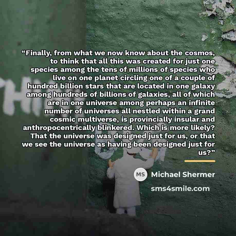 “Finally, from what we now know about the cosmos, to think that all this was created for just one species among the tens of millions of species who live on one planet circling one of a couple of hundred billion stars that are located in one galaxy among hundreds of billions of galaxies, all of…” quote by Michael Shermer