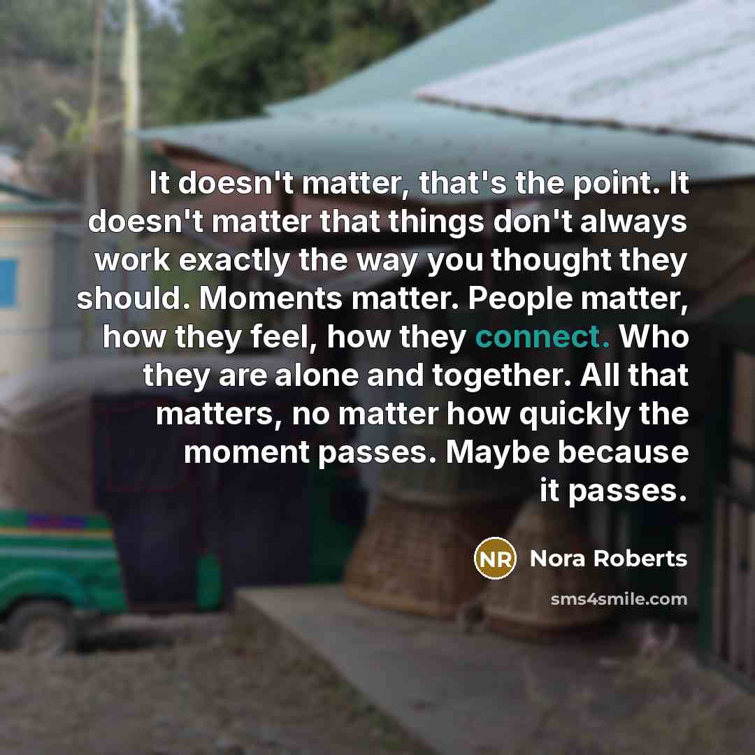 “It doesn't matter, that's the point. It doesn't matter that things don't always work exactly the way you thought they should. Moments matter. People matter, how they feel, how they connect. Who they are alone and together. All that matters, no matter how quickly the moment passes. Maybe because it…” quote by Nora Roberts
