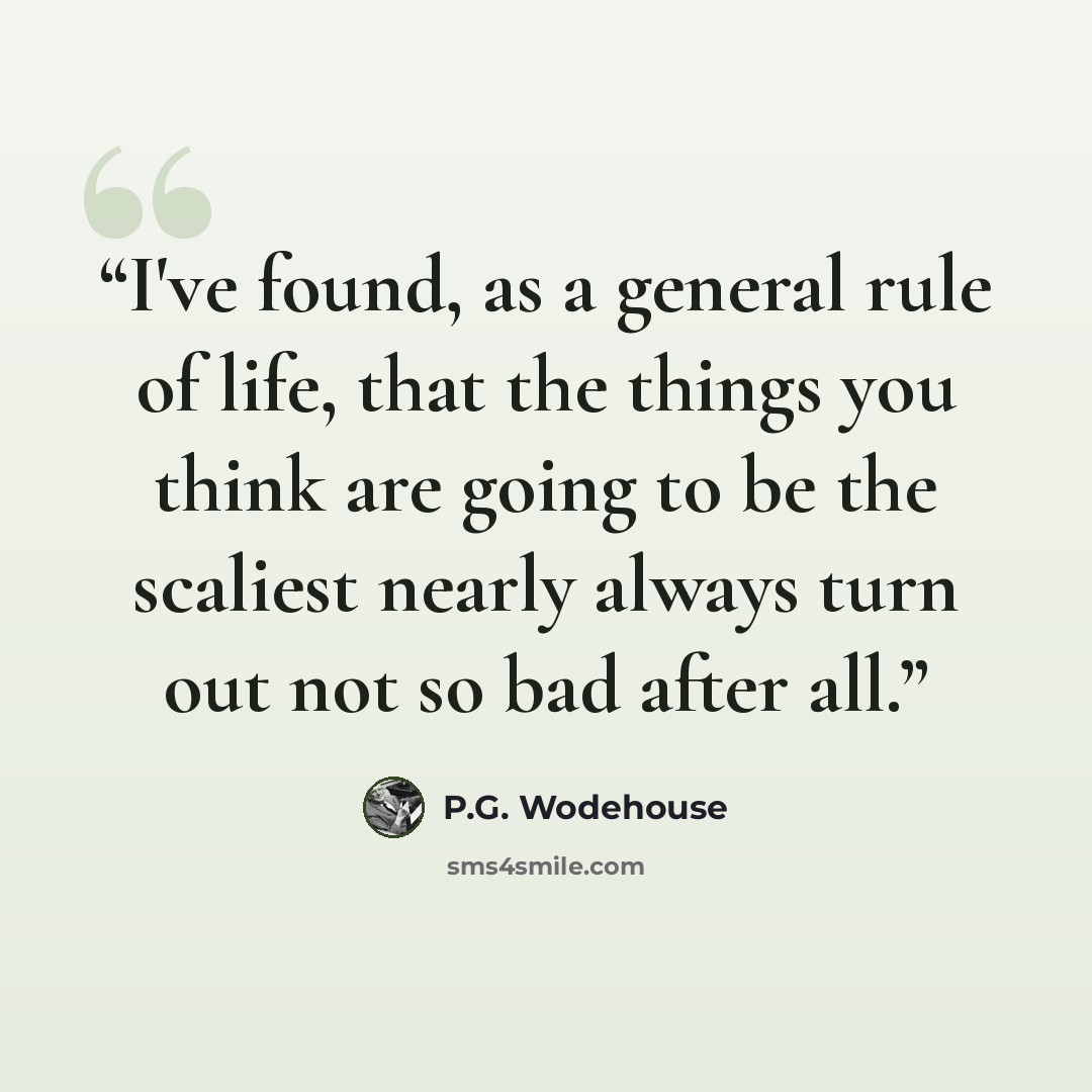 “I've found, as a general rule of life, that the things you think are going to be the scaliest nearly always turn out not so bad after all.” quote by P.G. Wodehouse