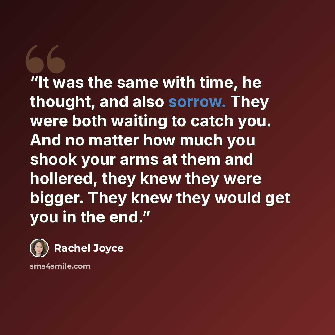 “It was the same with time, he thought, and also sorrow. They were both waiting to catch you. And no matter how much you shook your arms at them and hollered, they knew they were bigger. They knew they would get you in the end.” quote by Rachel Joyce