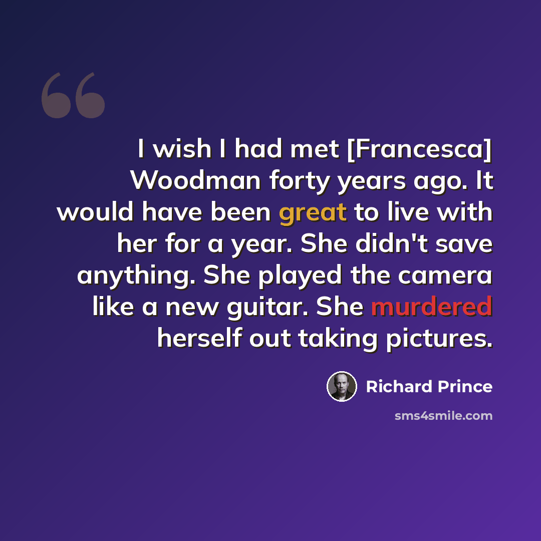 “I wish I had met [Francesca] Woodman forty years ago. It would have been great to live with her for a year. She didn't save anything. She played the camera like a new guitar. She murdered herself out taking pictures.” quote by Richard Prince