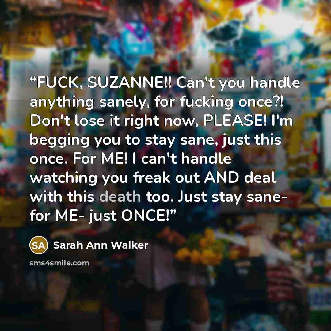 “FUCK, SUZANNE!! Can't you handle anything sanely, for fucking once?! Don't lose it right now, PLEASE! I'm begging you to stay sane, just this once. For ME! I can't handle watching you freak out AND deal with this death too. Just stay sane- for ME- just ONCE!” quote by Sarah Ann Walker