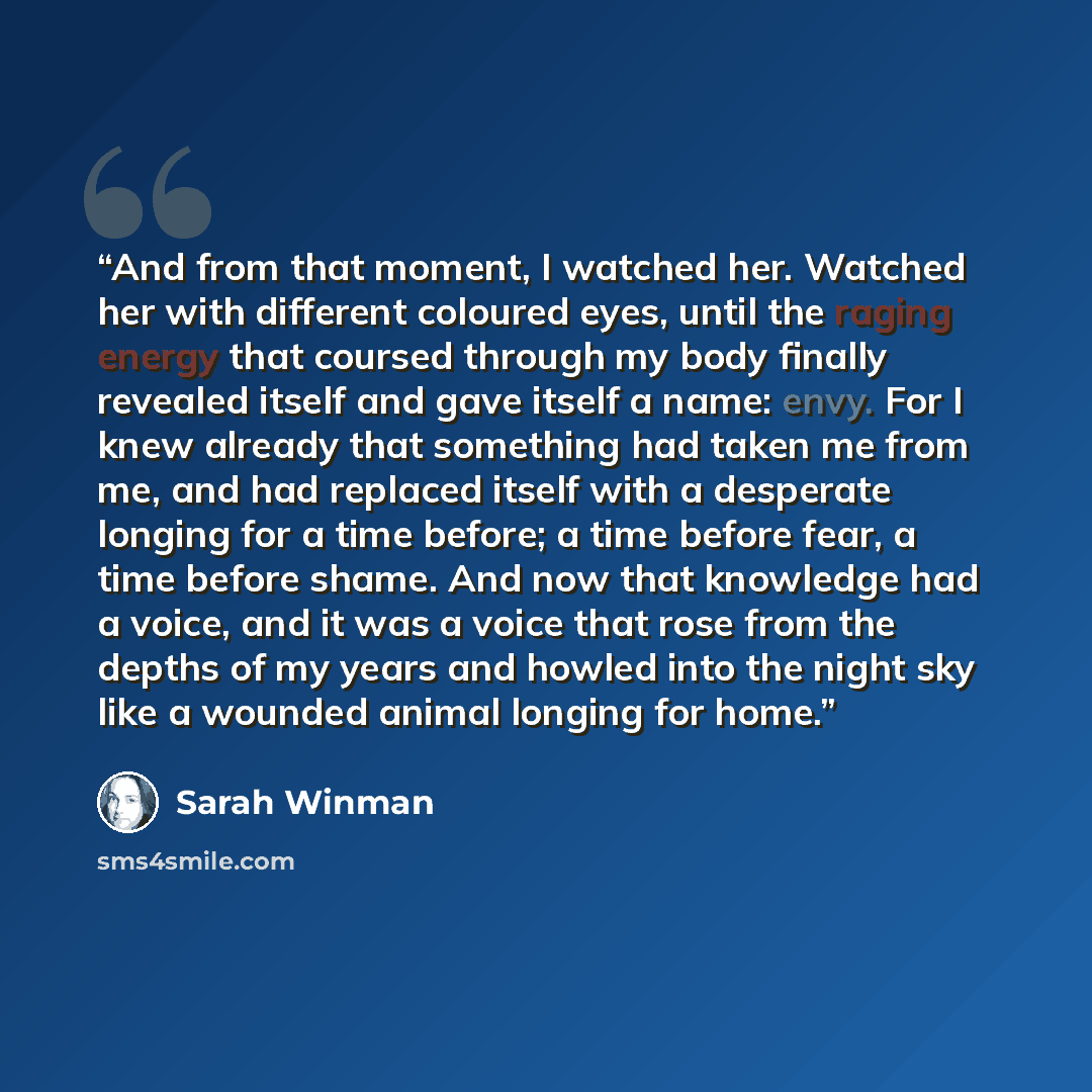“And from that moment, I watched her. Watched her with different coloured eyes, until the raging energy that coursed through my body finally revealed itself and gave itself a name: envy. For I knew already that something had taken me from me, and had replaced itself with a desperate longing for a…” quote by Sarah Winman