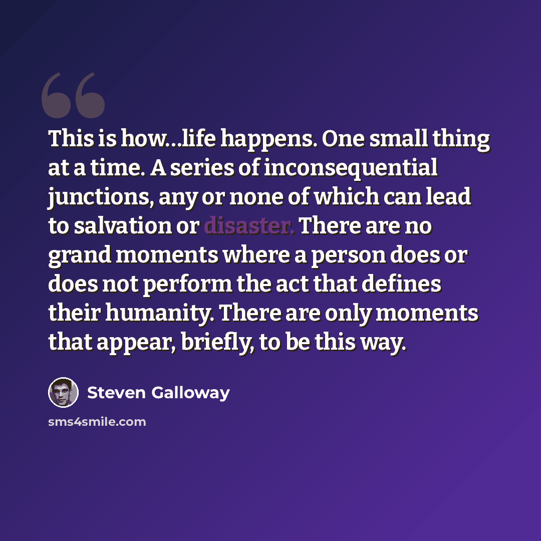 “This is how…life happens. One small thing at a time. A series of inconsequential junctions, any or none of which can lead to salvation or disaster. There are no grand moments where a person does or does not perform the act that defines their humanity. There are only moments that appear, briefly…” quote by Steven Galloway