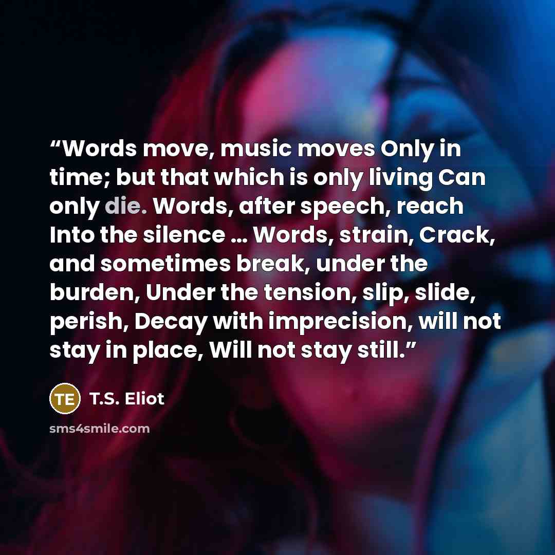 “Words move, music moves Only in time; but that which is only living Can only die. Words, after speech, reach Into the silence … Words, strain, Crack, and sometimes break, under the burden, Under the tension, slip, slide, perish, Decay with imprecision, will not stay in place, Will not stay still.” quote by T.S. Eliot