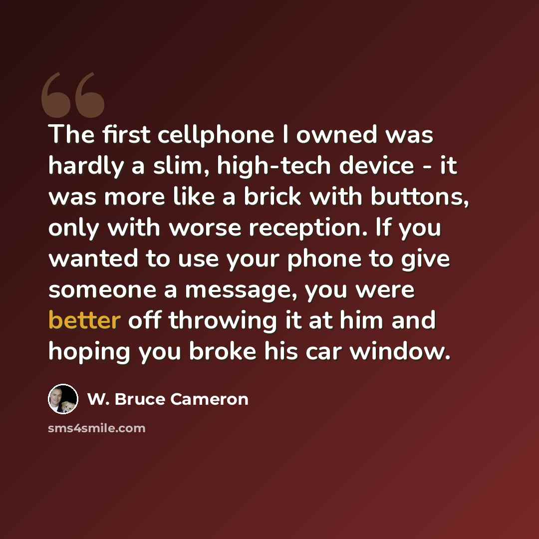 “The first cellphone I owned was hardly a slim, high-tech device - it was more like a brick with buttons, only with worse reception. If you wanted to use your phone to give someone a message, you were better off throwing it at him and hoping you broke his car window.” quote by W. Bruce Cameron