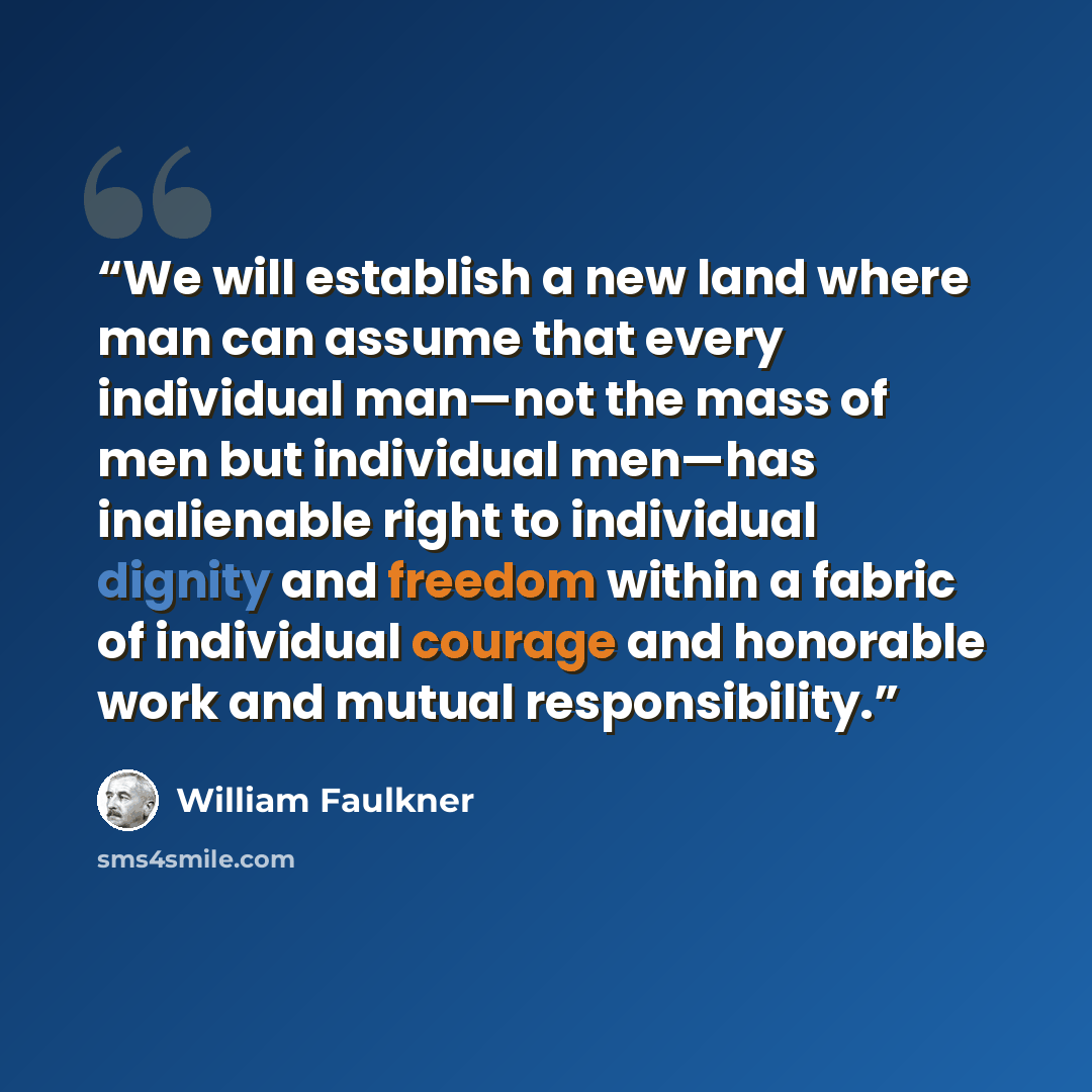 “We will establish a new land where man can assume that every individual man—not the mass of men but individual men—has inalienable right to individual dignity and freedom within a fabric of individual courage and honorable work and mutual responsibility.” quote by William Faulkner