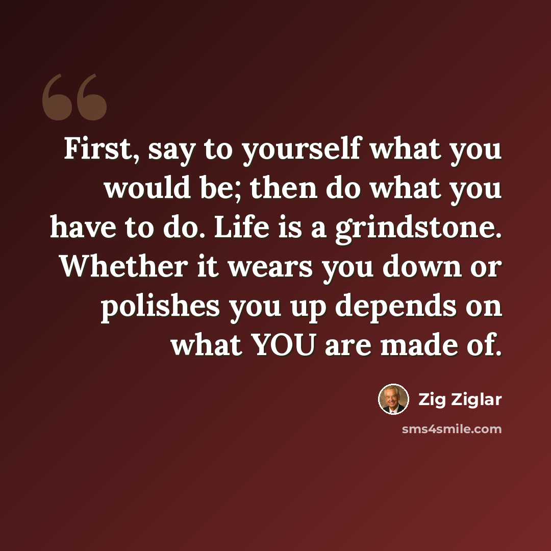 “First, say to yourself what you would be; then do what you have to do. Life is a grindstone. Whether it wears you down or polishes you up depends on what YOU are made of.” quote by Zig Ziglar