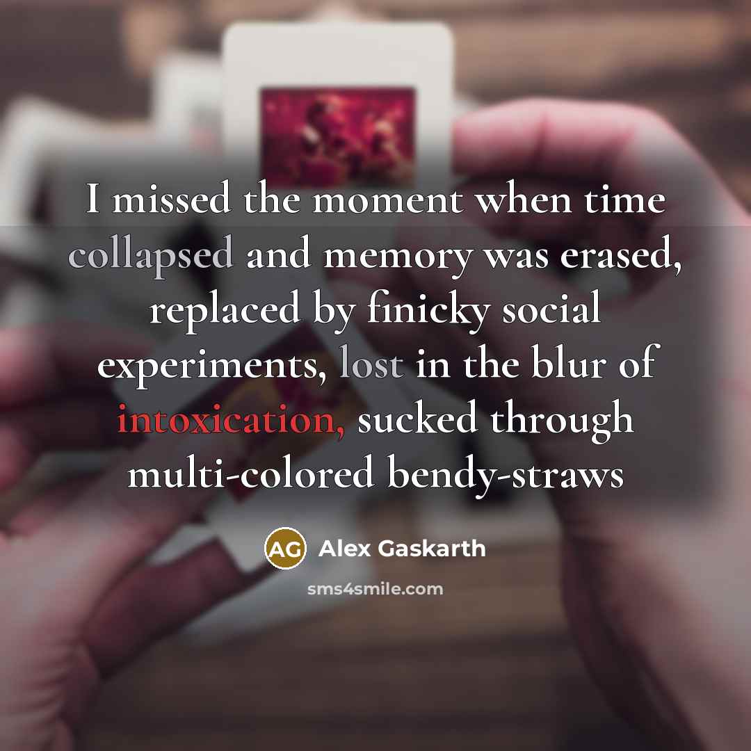 “I missed the moment when time collapsed and memory was erased, replaced by finicky social experiments, lost in the blur of intoxication, sucked through multi-colored bendy-straws” quote by Alex Gaskarth