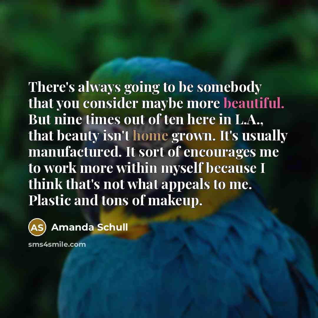 “There's always going to be somebody that you consider maybe more beautiful. But nine times out of ten here in L.A., that beauty isn't home grown. It's usually manufactured. It sort of encourages me to work more within myself because I think that's not what appeals to me. Plastic and tons of makeup.” quote by Amanda Schull