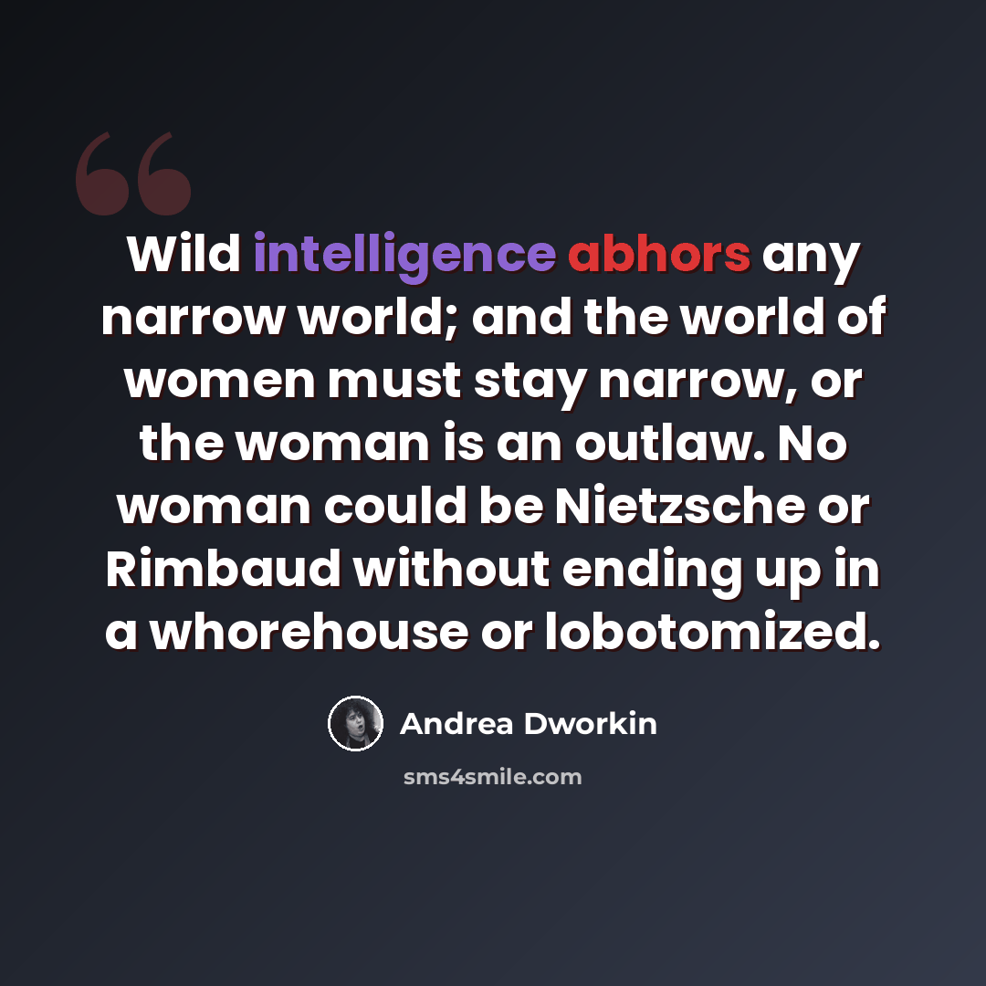“Wild intelligence abhors any narrow world; and the world of women must stay narrow, or the woman is an outlaw. No woman could be Nietzsche or Rimbaud without ending up in a whorehouse or lobotomized.” quote by Andrea Dworkin