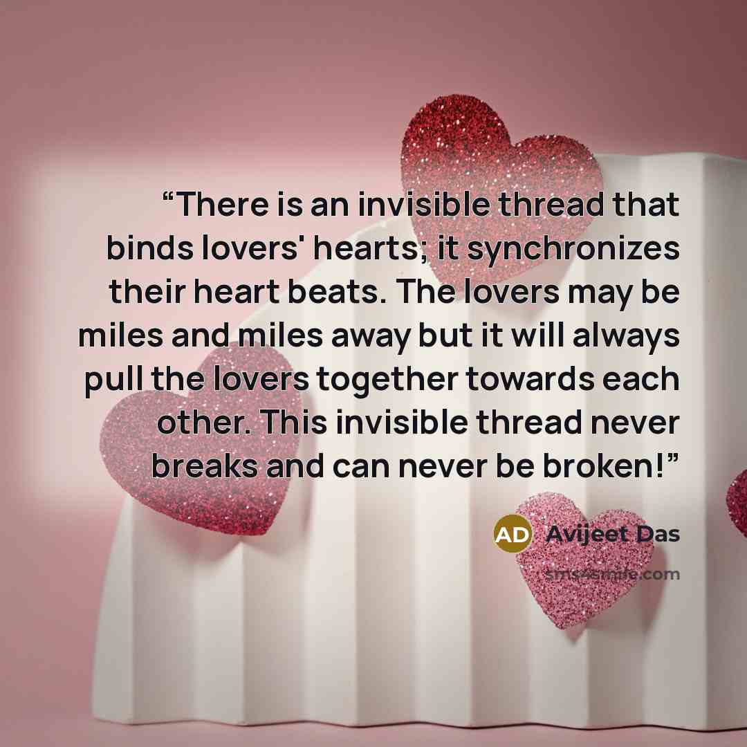“There is an invisible thread that binds lovers' hearts; it synchronizes their heart beats. The lovers may be miles and miles away but it will always pull the lovers together towards each other. This invisible thread never breaks and can never be broken!” quote by Avijeet Das