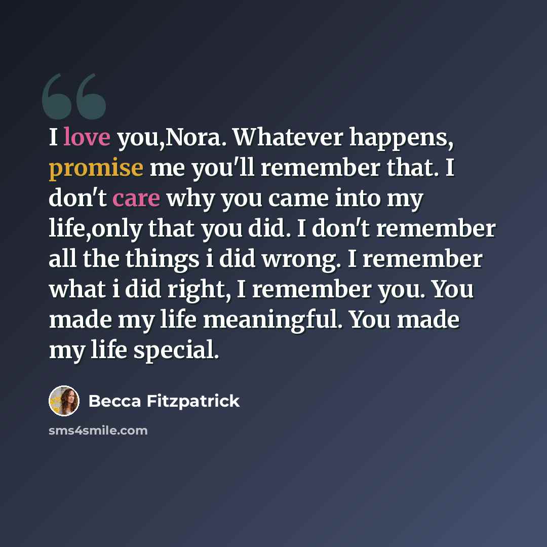 “I love you,Nora. Whatever happens, promise me you'll remember that. I don't care why you came into my life,only that you did. I don't remember all the things i did wrong. I remember what i did right, I remember you. You made my life meaningful. You made my life special.” quote by Becca Fitzpatrick