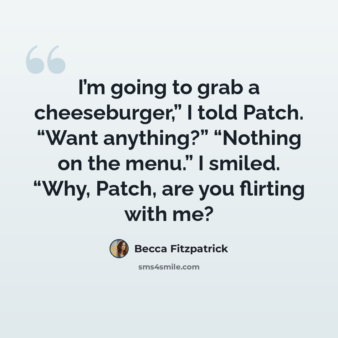 “I’m going to grab a cheeseburger,” I told Patch. “Want anything?” “Nothing on the menu.” I smiled. “Why, Patch, are you flirting with me?” quote by Becca Fitzpatrick