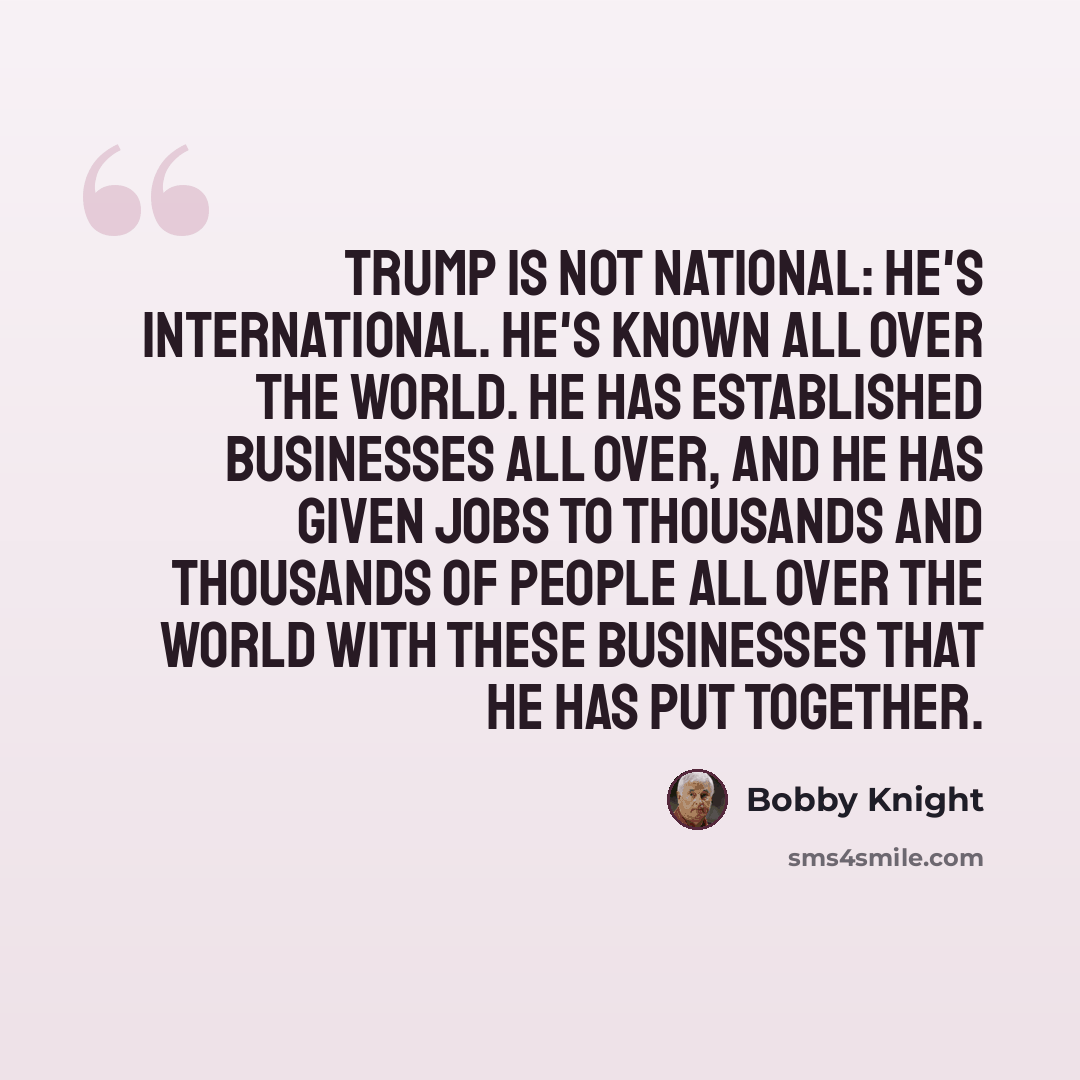“Trump is not national: he's international. He's known all over the world. He has established businesses all over, and he has given jobs to thousands and thousands of people all over the world with these businesses that he has put together.” quote by Bobby Knight