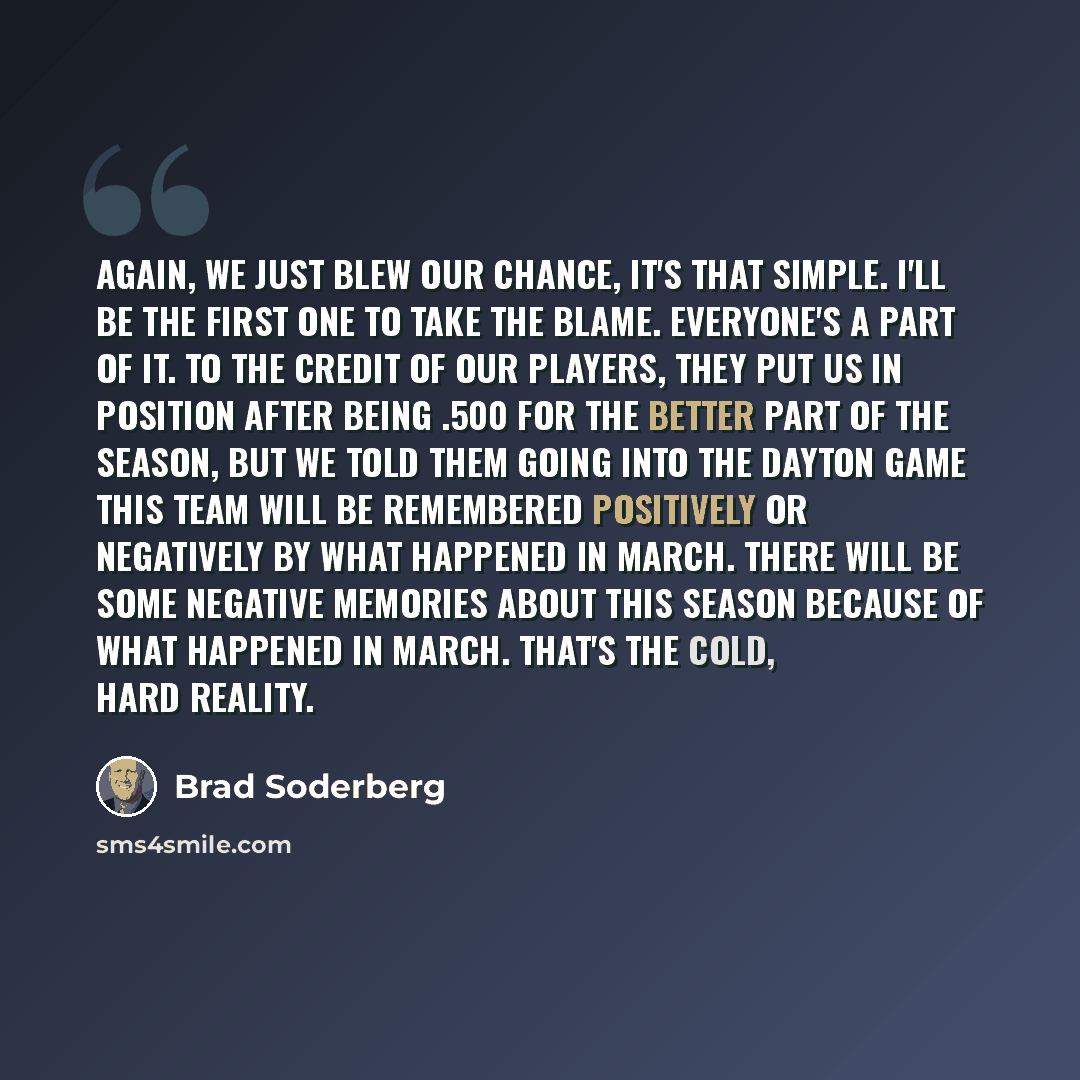 “Again, we just blew our chance, it's that simple. I'll be the first one to take the blame. Everyone's a part of it. To the credit of our players, they put us in position after being .500 for the better part of the season, but we told them going into the Dayton game this team will be remembered…” quote by Brad Soderberg