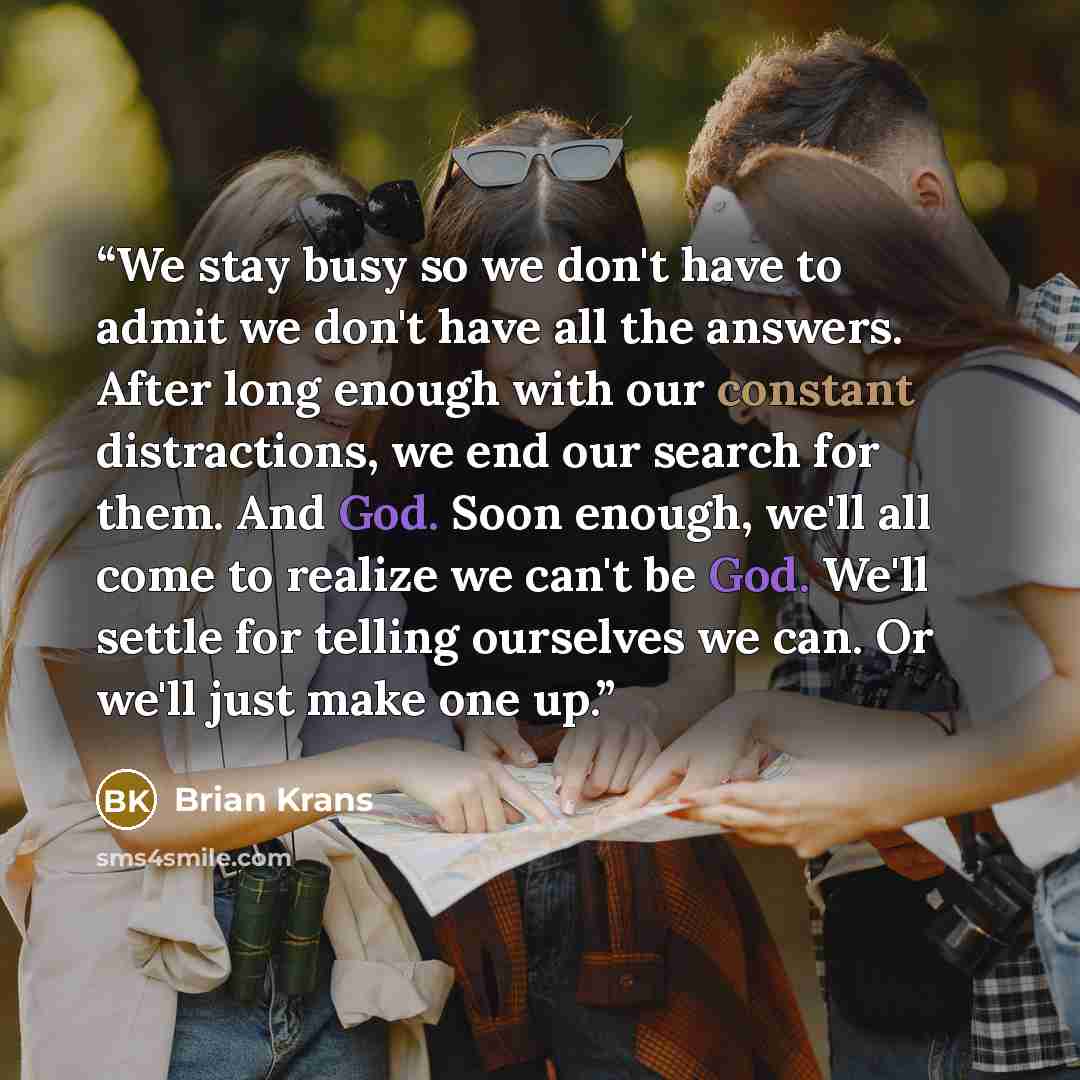 “We stay busy so we don't have to admit we don't have all the answers. After long enough with our constant distractions, we end our search for them. And God. Soon enough, we'll all come to realize we can't be God. We'll settle for telling ourselves we can. Or we'll just make one up.” quote by Brian Krans