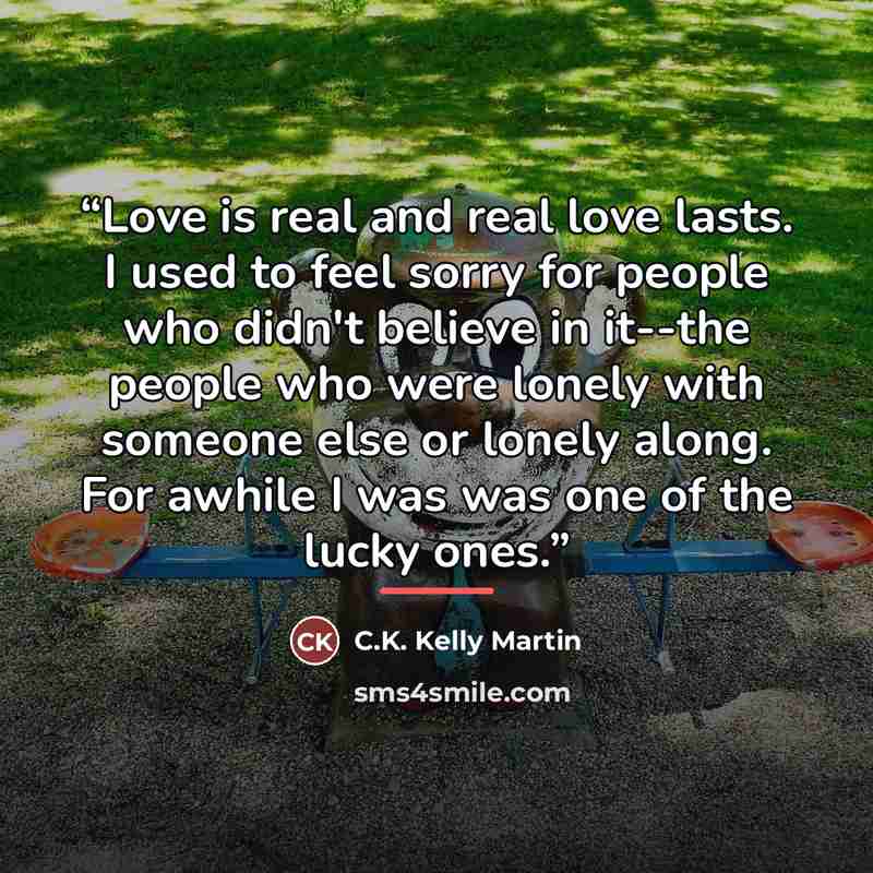 “Love is real and real love lasts. I used to feel sorry for people who didn't believe in it--the people who were lonely with someone else or lonely along. For awhile I was was one of the lucky ones.” quote by C.K. Kelly Martin