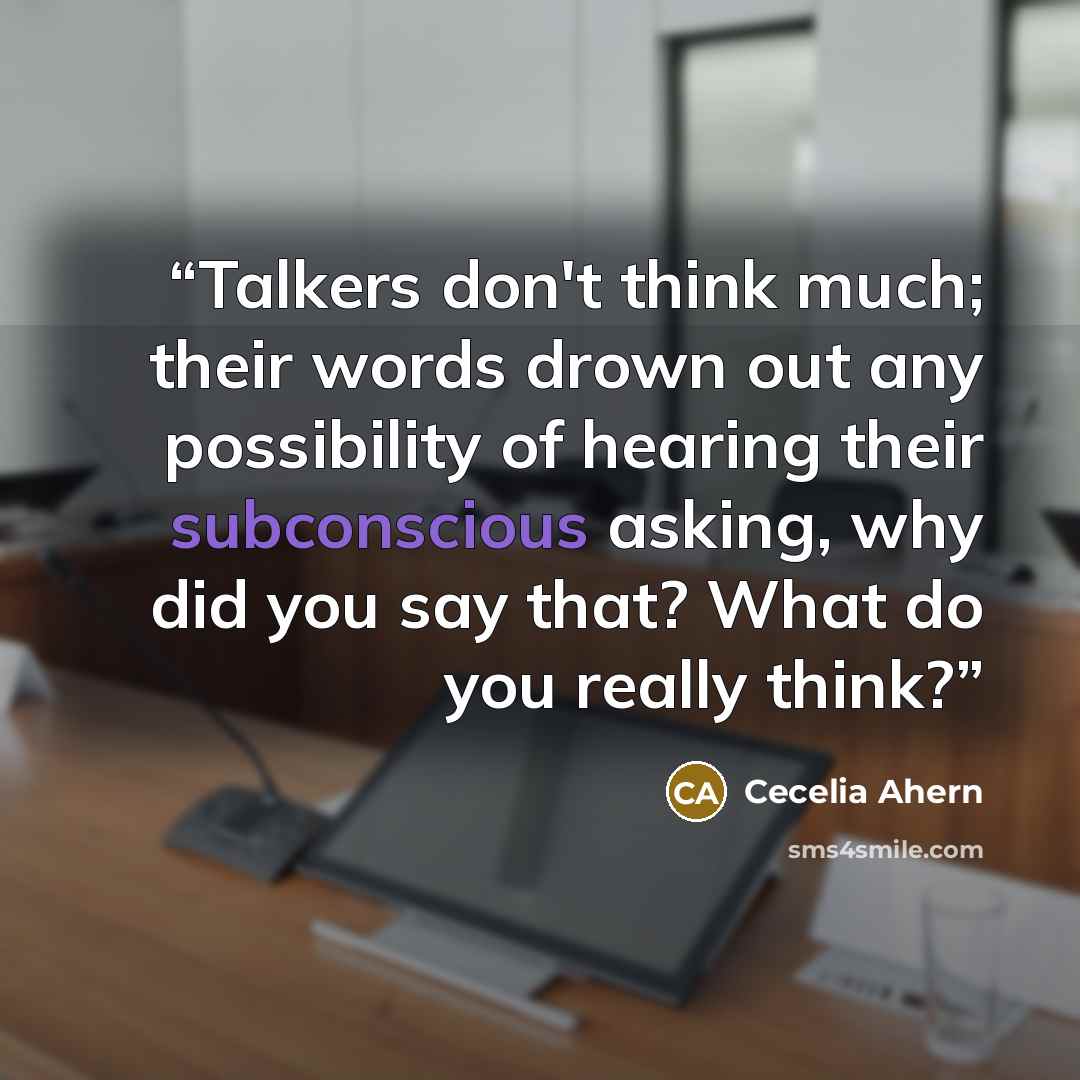 “Talkers don't think much; their words drown out any possibility of hearing their subconscious asking, why did you say that? What do you really think?” quote by Cecelia Ahern