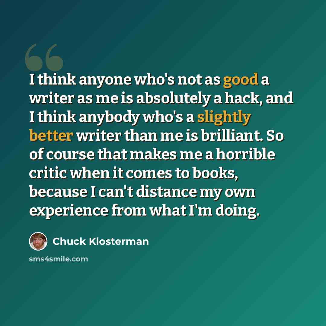 “I think anyone who's not as good a writer as me is absolutely a hack, and I think anybody who's a slightly better writer than me is brilliant. So of course that makes me a horrible critic when it comes to books, because I can't distance my own experience from what I'm doing.” quote by Chuck Klosterman