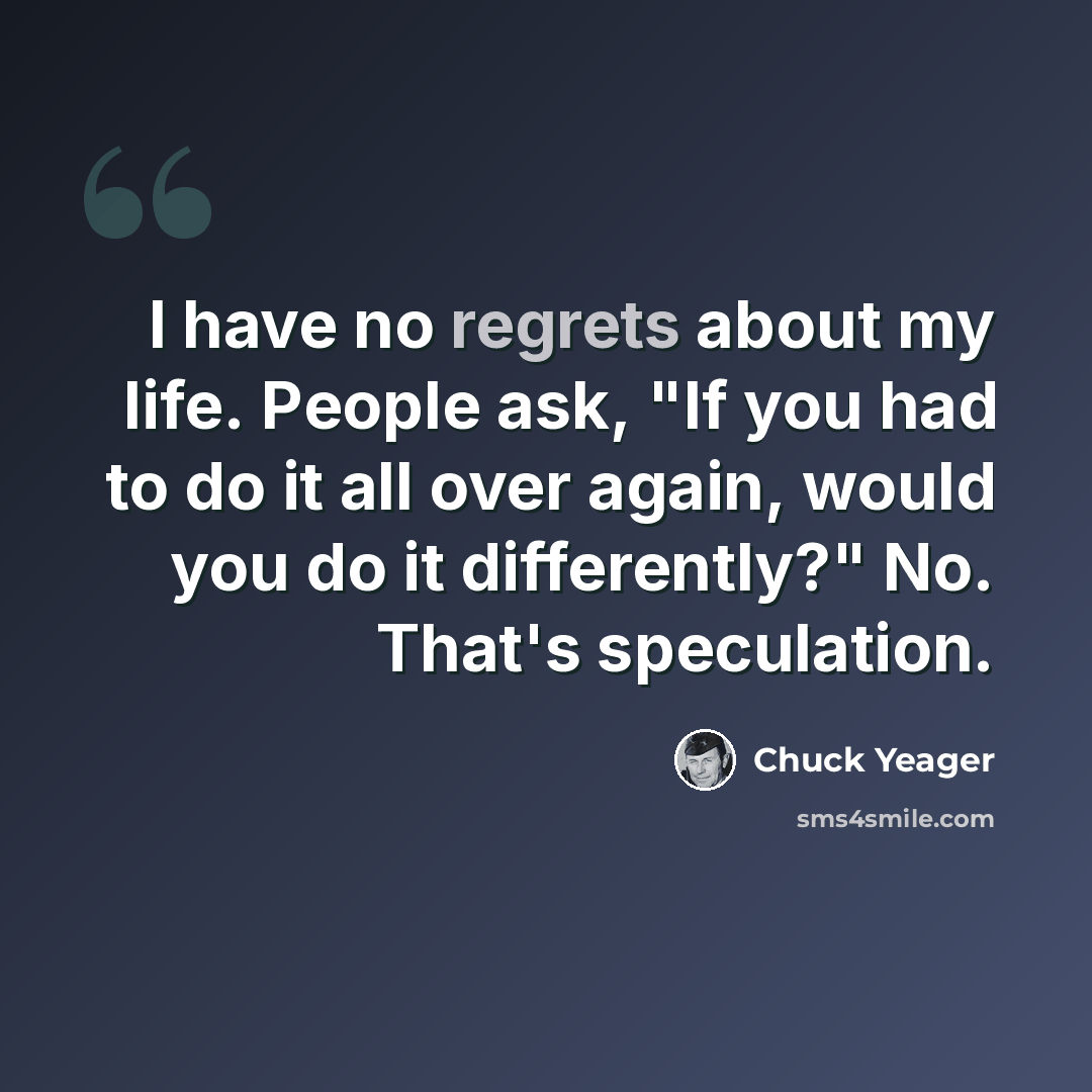 “I have no regrets about my life. People ask, "If you had to do it all over again, would you do it differently?" No. That's speculation.” quote by Chuck Yeager