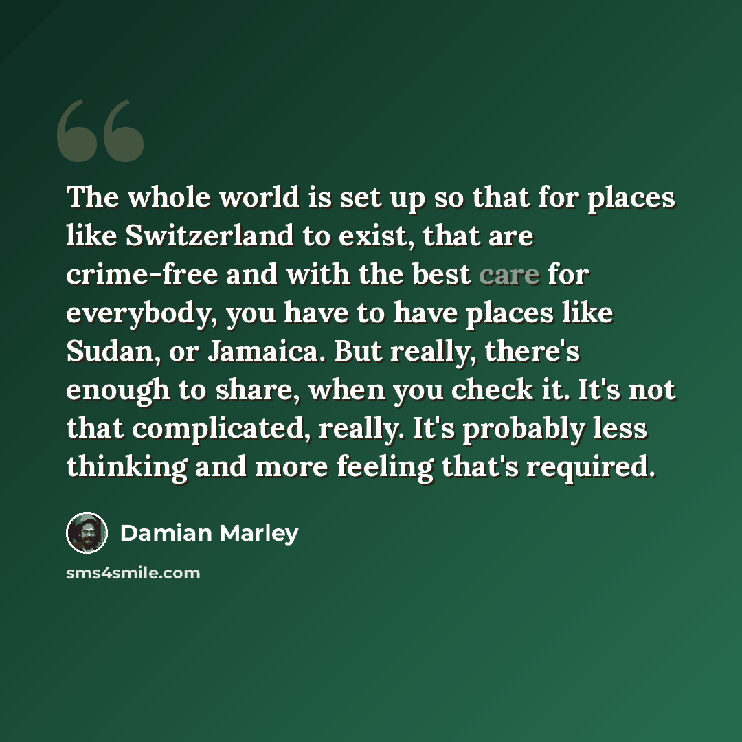 “The whole world is set up so that for places like Switzerland to exist, that are crime-free and with the best care for everybody, you have to have places like Sudan, or Jamaica. But really, there's enough to share, when you check it. It's not that complicated, really. It's probably less thinking…” quote by Damian Marley