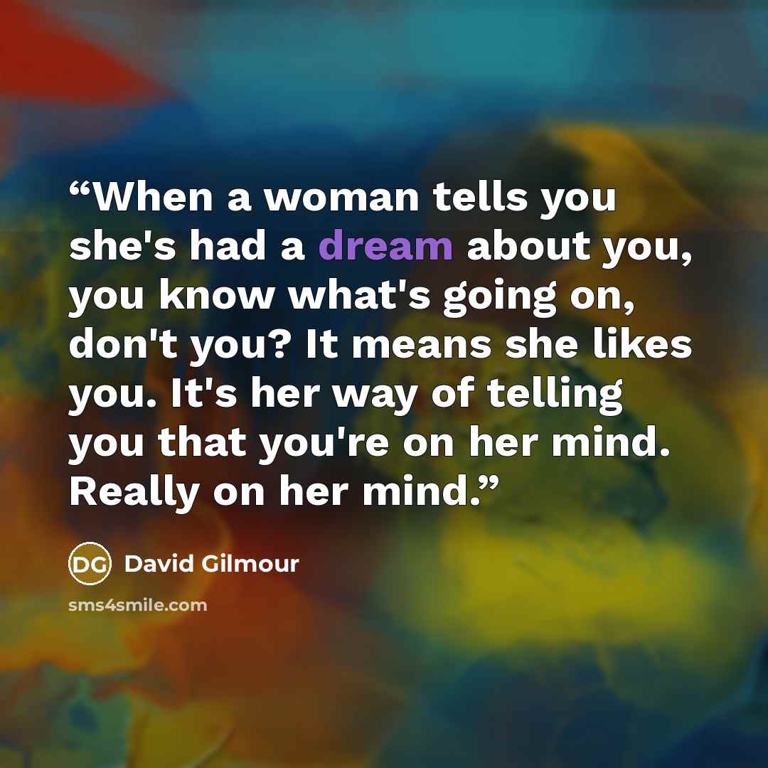 “When a woman tells you she's had a dream about you, you know what's going on, don't you? It means she likes you. It's her way of telling you that you're on her mind. Really on her mind.” quote by David Gilmour
