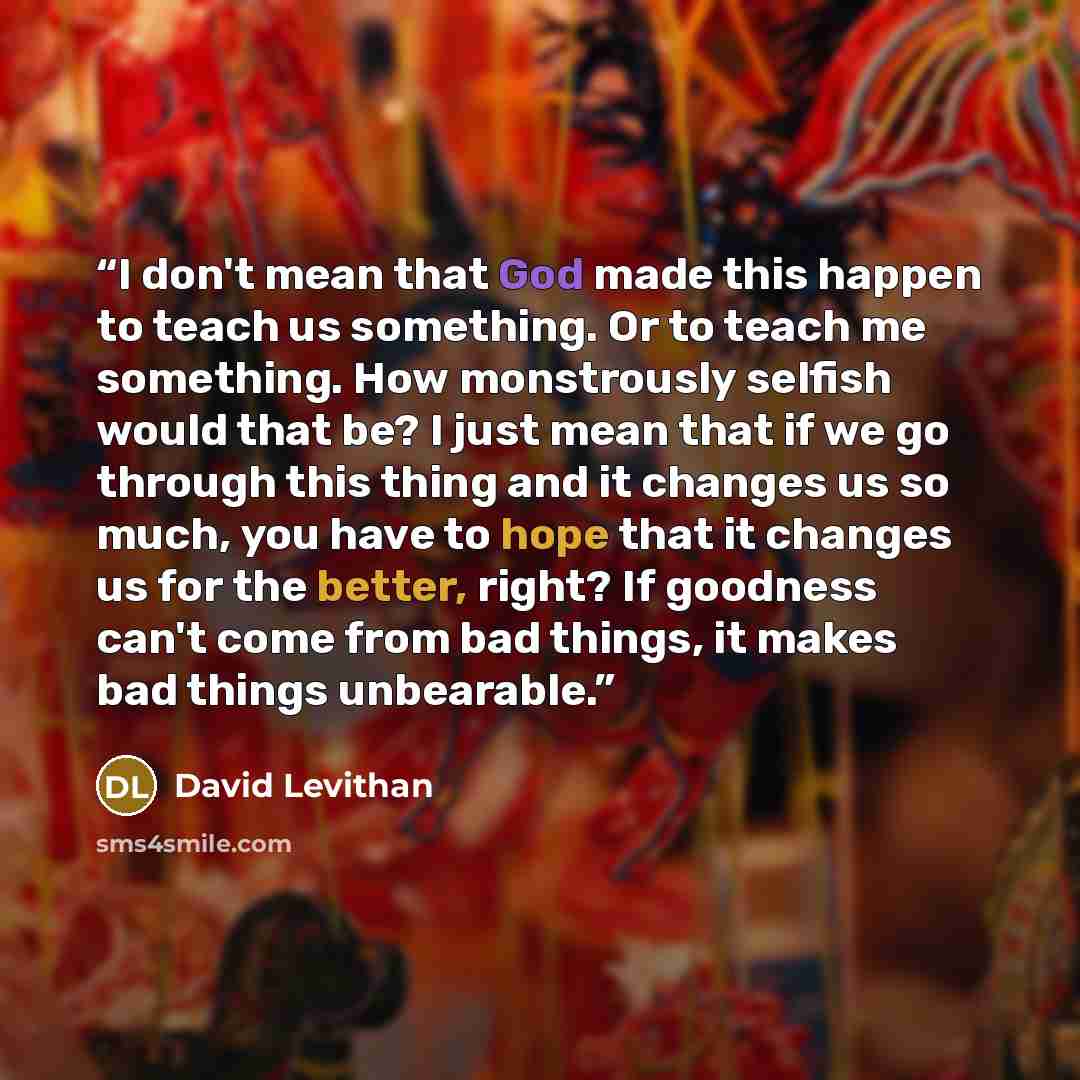 “I don't mean that God made this happen to teach us something. Or to teach me something. How monstrously selfish would that be? I just mean that if we go through this thing and it changes us so much, you have to hope that it changes us for the better, right? If goodness can't come from bad things…” quote by David Levithan