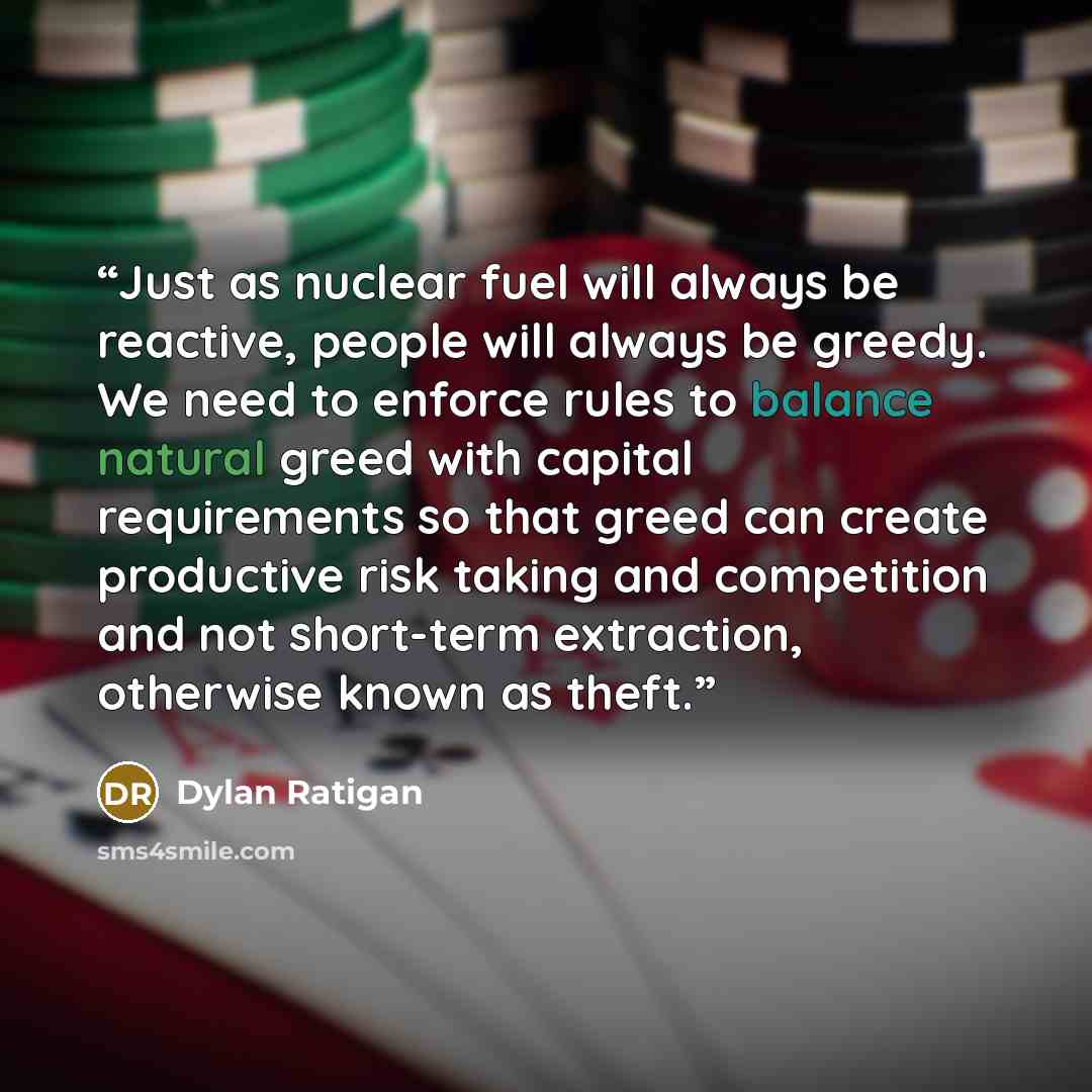 “Just as nuclear fuel will always be reactive, people will always be greedy. We need to enforce rules to balance natural greed with capital requirements so that greed can create productive risk taking and competition and not short-term extraction, otherwise known as theft.” quote by Dylan Ratigan