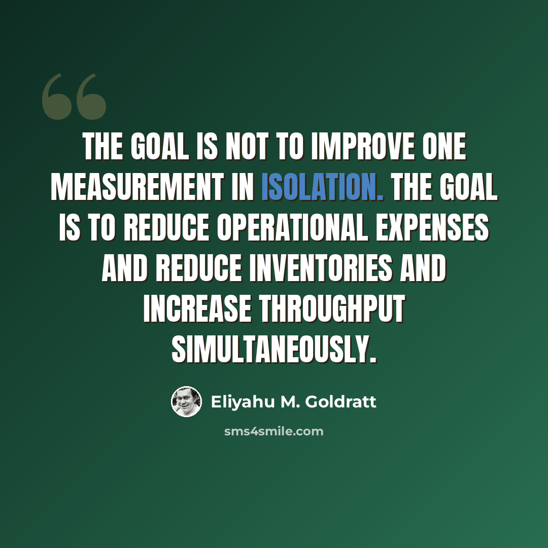 “The goal is not to improve one measurement in isolation. The goal is to reduce operational expenses AND reduce inventories and increase throughput simultaneously.” quote by Eliyahu M. Goldratt