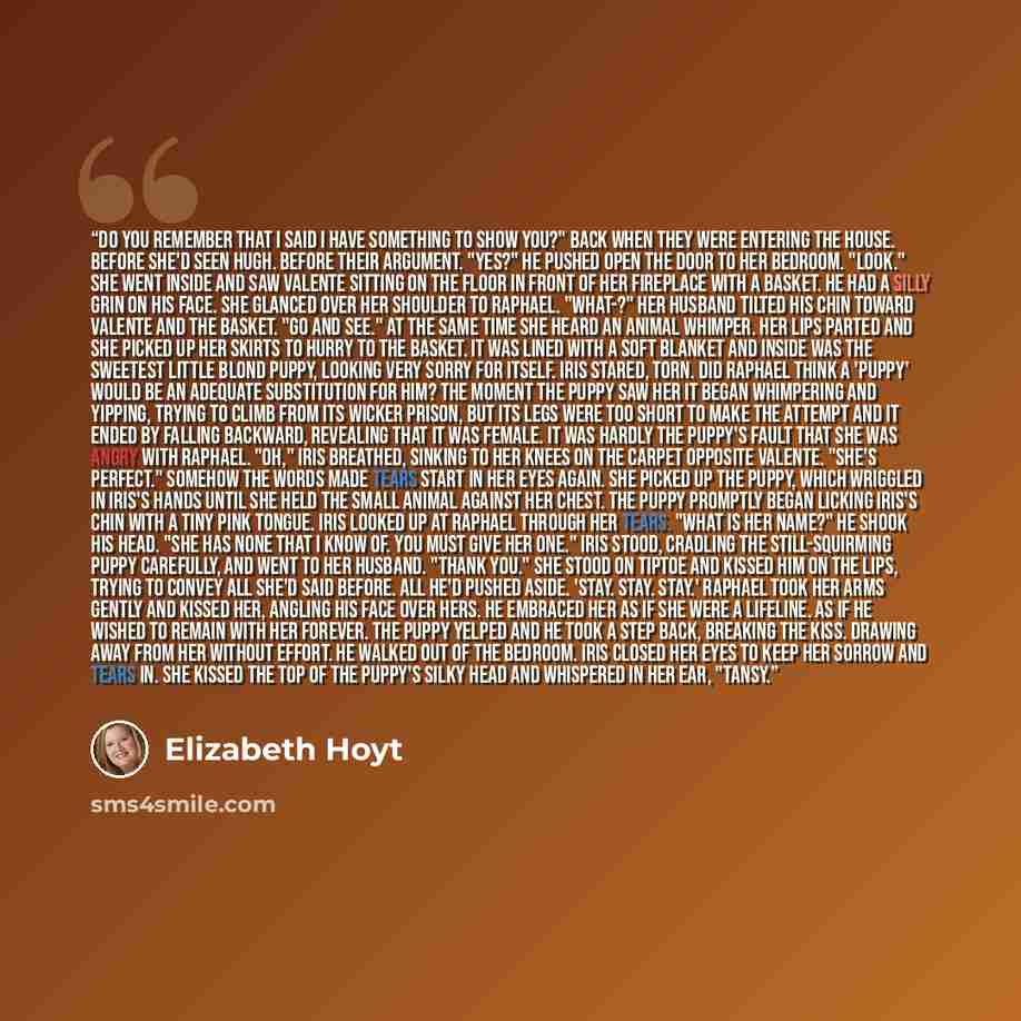 “Do you remember that I said I have something to show you?" Back when they were entering the house. Before she'd seen Hugh. Before their argument. "Yes?" He pushed open the door to her bedroom. "Look." She went inside and saw Valente sitting on the floor in front of her fireplace with a basket. He…” quote by Elizabeth Hoyt