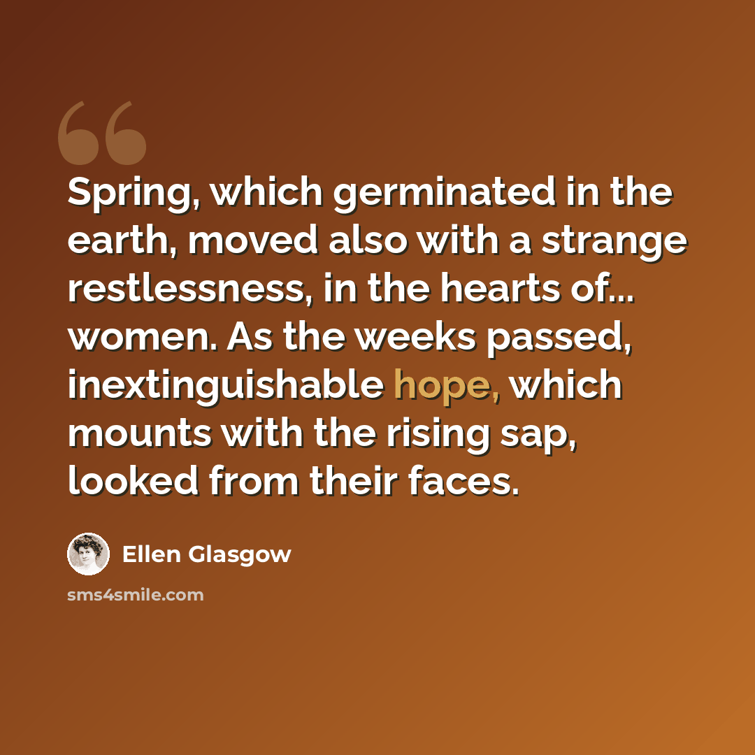 “Spring, which germinated in the earth, moved also with a strange restlessness, in the hearts of... women. As the weeks passed, inextinguishable hope, which mounts with the rising sap, looked from their faces.” quote by Ellen Glasgow