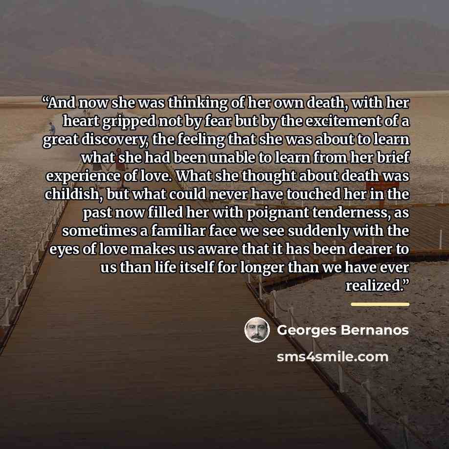 “And now she was thinking of her own death, with her heart gripped not by fear but by the excitement of a great discovery, the feeling that she was about to learn what she had been unable to learn from her brief experience of love. What she thought about death was childish, but what could never…” quote by Georges Bernanos