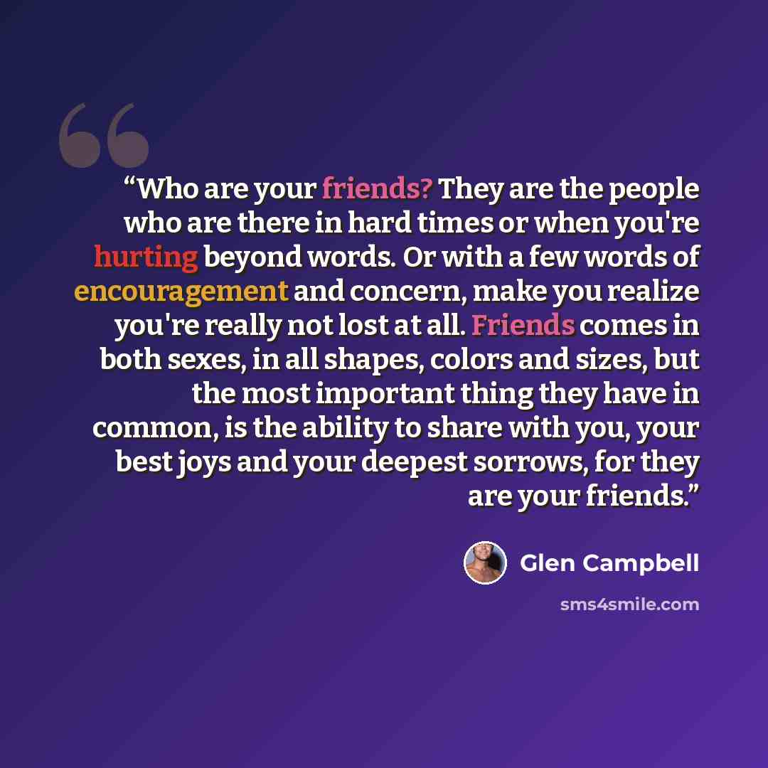 “Who are your friends? They are the people who are there in hard times or when you're hurting beyond words. Or with a few words of encouragement and concern, make you realize you're really not lost at all. Friends comes in both sexes, in all shapes, colors and sizes, but the most important thing…” quote by Glen Campbell