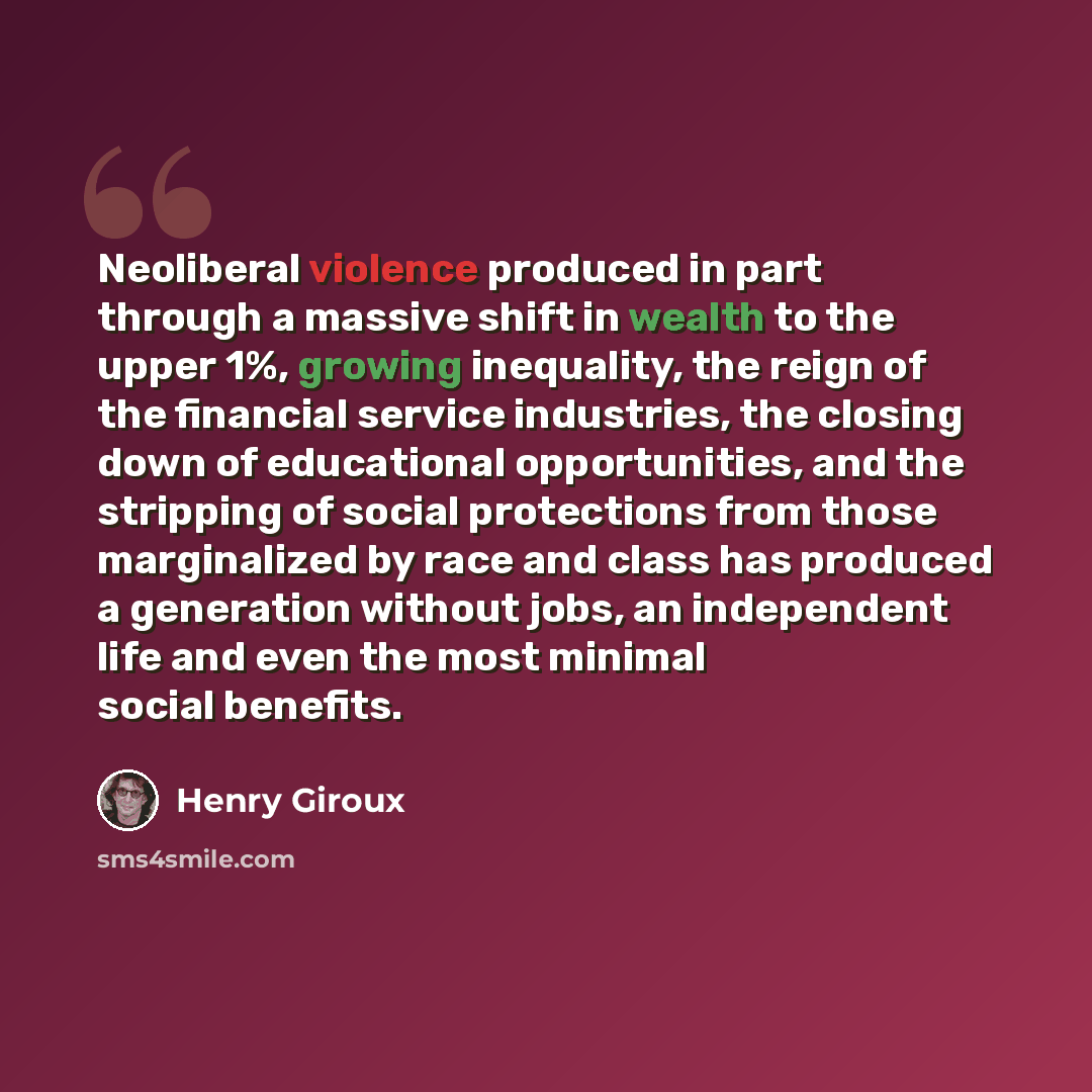 “Neoliberal violence produced in part through a massive shift in wealth to the upper 1%, growing inequality, the reign of the financial service industries, the closing down of educational opportunities, and the stripping of social protections from those marginalized by race and class has produced a…” quote by Henry Giroux