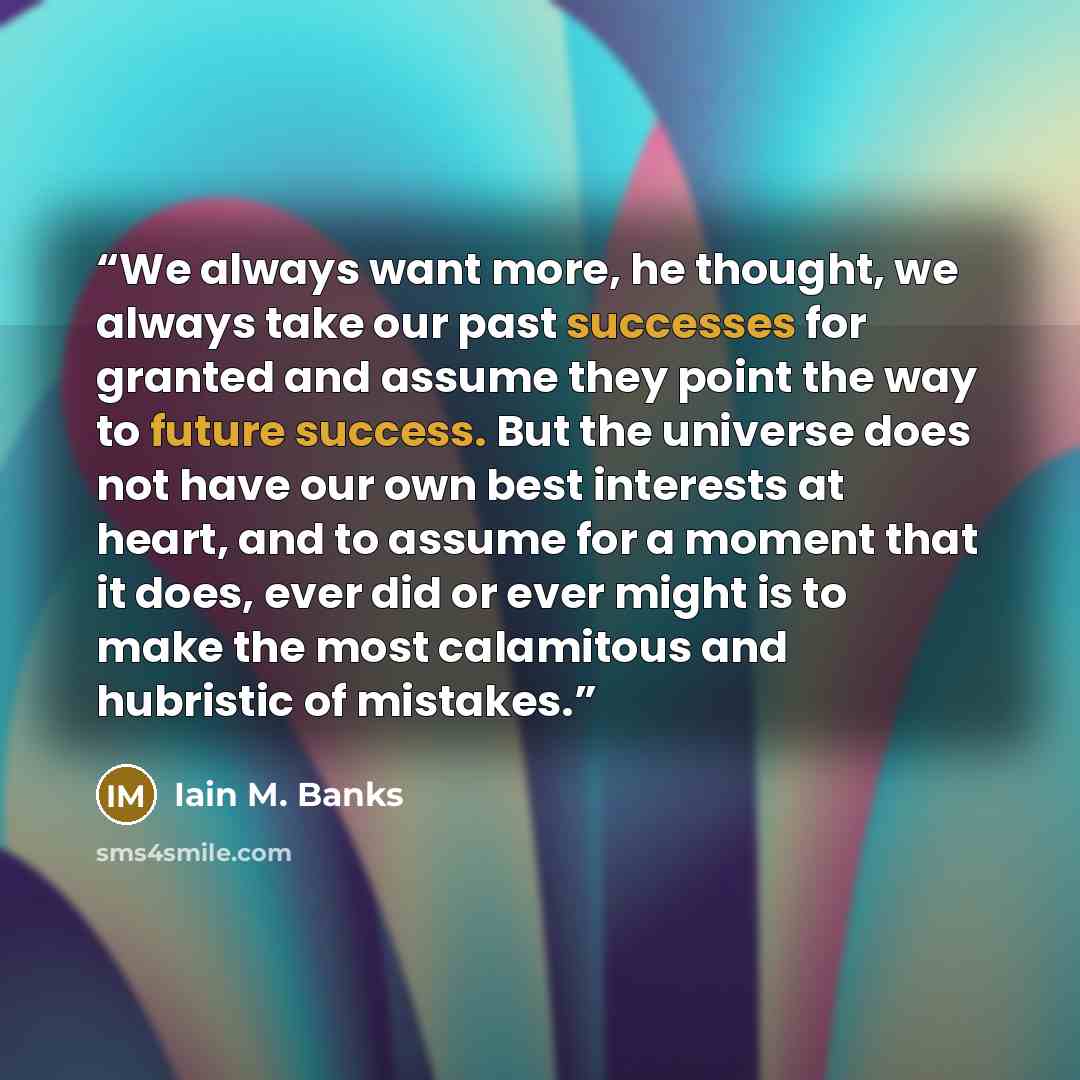 “We always want more, he thought, we always take our past successes for granted and assume they point the way to future success. But the universe does not have our own best interests at heart, and to assume for a moment that it does, ever did or ever might is to make the most calamitous and…” quote by Iain M. Banks